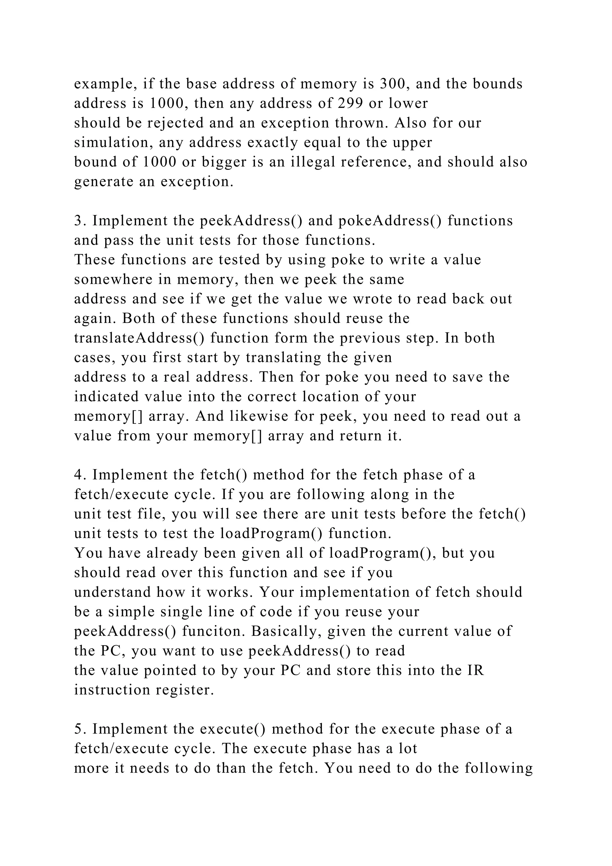 example, if the base address of memory is 300, and the bounds
address is 1000, then any address of 299 or lower
should be rejected and an exception thrown. Also for our
simulation, any address exactly equal to the upper
bound of 1000 or bigger is an illegal reference, and should also
generate an exception.
3. Implement the peekAddress() and pokeAddress() functions
and pass the unit tests for those functions.
These functions are tested by using poke to write a value
somewhere in memory, then we peek the same
address and see if we get the value we wrote to read back out
again. Both of these functions should reuse the
translateAddress() function form the previous step. In both
cases, you first start by translating the given
address to a real address. Then for poke you need to save the
indicated value into the correct location of your
memory[] array. And likewise for peek, you need to read out a
value from your memory[] array and return it.
4. Implement the fetch() method for the fetch phase of a
fetch/execute cycle. If you are following along in the
unit test file, you will see there are unit tests before the fetch()
unit tests to test the loadProgram() function.
You have already been given all of loadProgram(), but you
should read over this function and see if you
understand how it works. Your implementation of fetch should
be a simple single line of code if you reuse your
peekAddress() funciton. Basically, given the current value of
the PC, you want to use peekAddress() to read
the value pointed to by your PC and store this into the IR
instruction register.
5. Implement the execute() method for the execute phase of a
fetch/execute cycle. The execute phase has a lot
more it needs to do than the fetch. You need to do the following
 