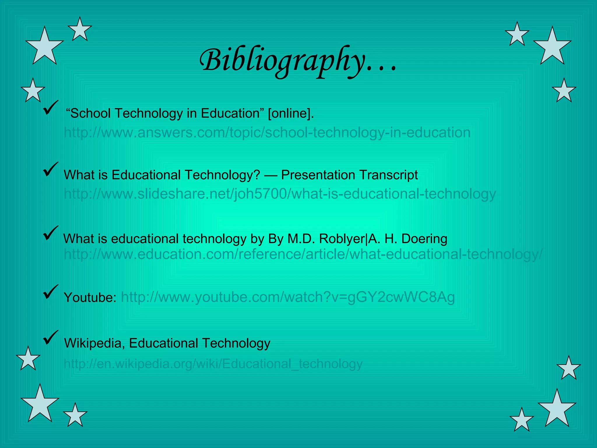 Bibliography…
 “School Technology in Education” [online].
   http://www.answers.com/topic/school-technology-in-education

 What is Educational Technology? — Presentation Transcript
   http://www.slideshare.net/joh5700/what-is-educational-technology

 What is educational technology by By M.D. Roblyer|A. H. Doering
   http://www.education.com/reference/article/what-educational-technology/

 Youtube: http://www.youtube.com/watch?v=gGY2cwWC8Ag
 Wikipedia, Educational Technology
   http://en.wikipedia.org/wiki/Educational_technology
 