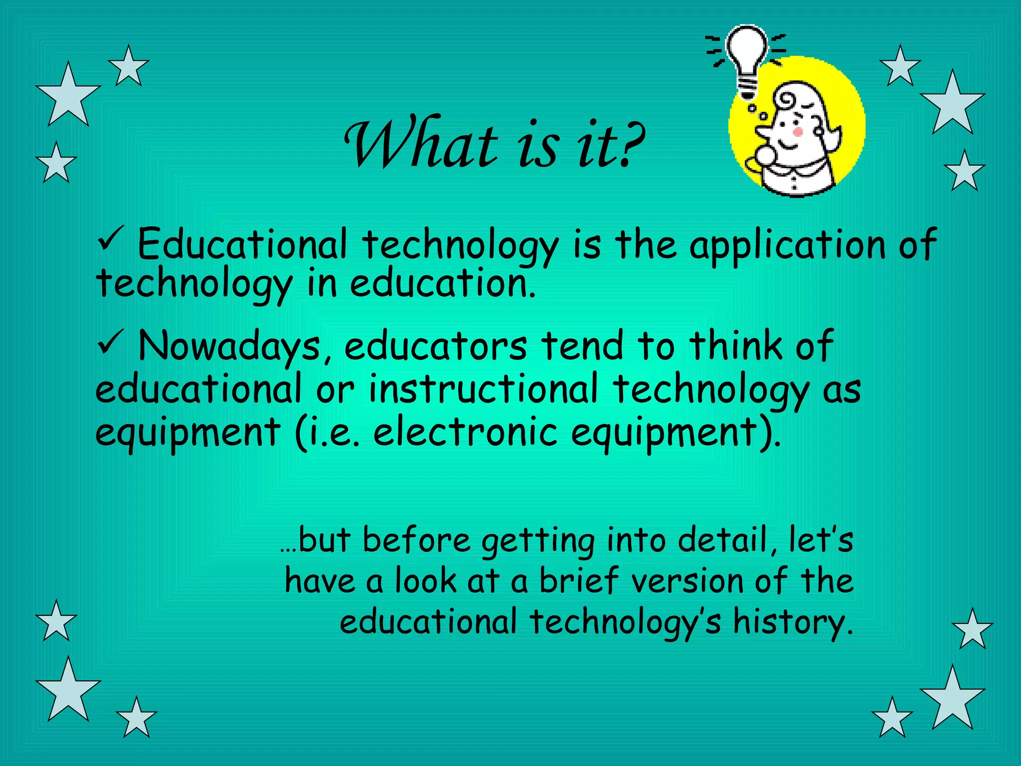 What is it?
 Educational technology is the application of
technology in education.
 Nowadays, educators tend to think of
educational or instructional technology as
equipment (i.e. electronic equipment).

          …but before getting into detail, let’s
          have a look at a brief version of the
             educational technology’s history.
 