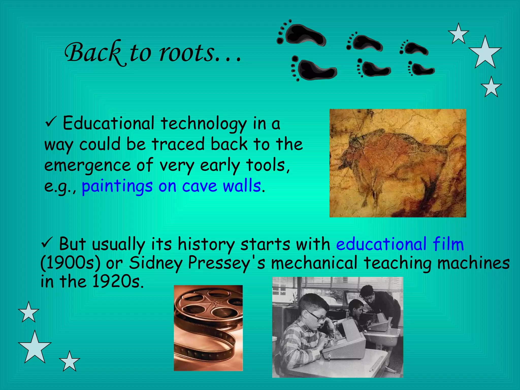 Back to roots…

 Educational technology in a
way could be traced back to the
emergence of very early tools,
e.g., paintings on cave walls.


 But usually its history starts with educational film
(1900s) or Sidney Pressey's mechanical teaching machines
in the 1920s.
 