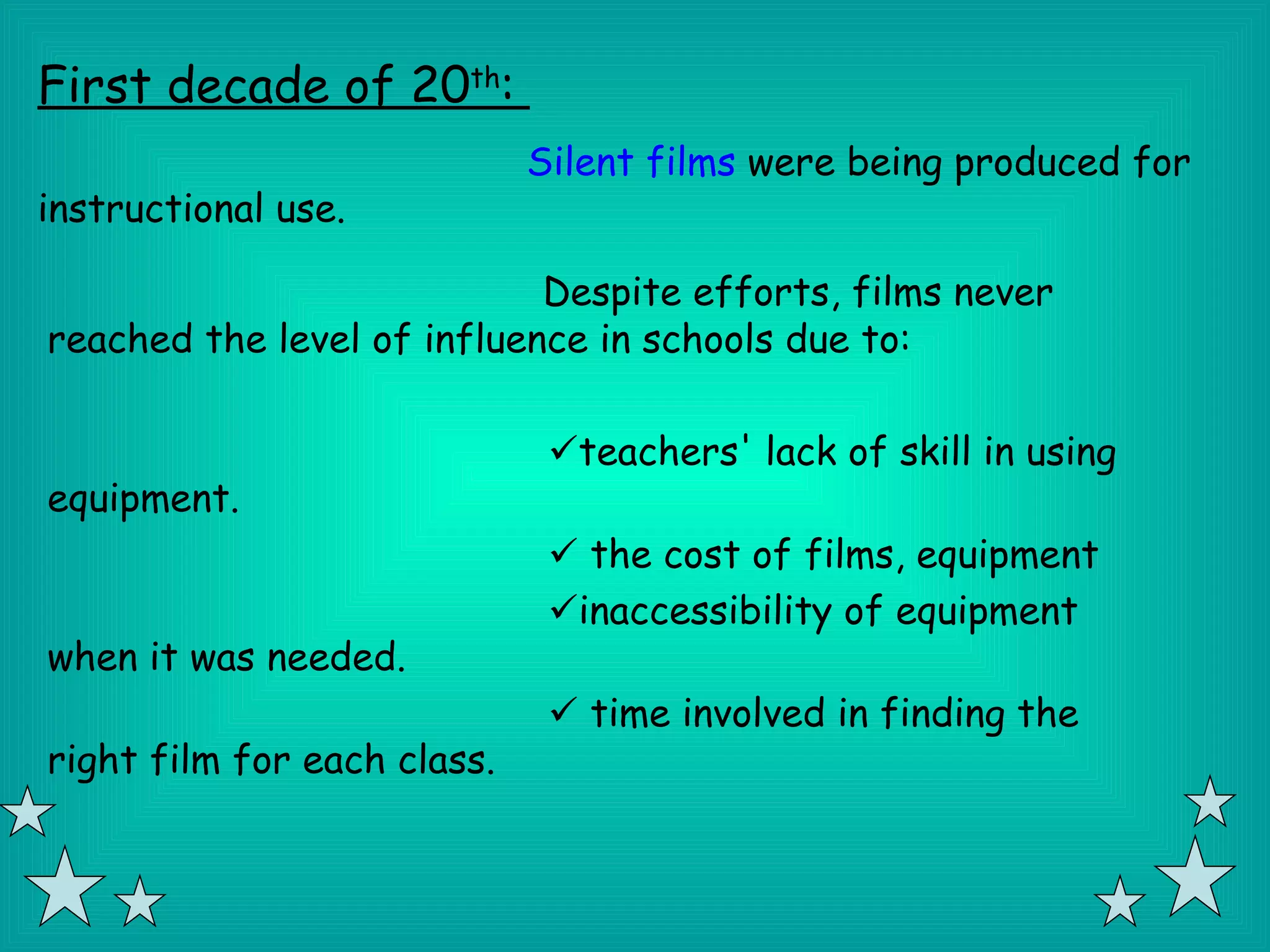 First decade of 20th:
                             Silent films were being produced for
instructional use.

                            Despite efforts, films never
reached the level of influence in schools due to:

                              teachers' lack of skill in using
equipment.
                               the cost of films, equipment
                              inaccessibility of equipment
when it was needed.
                               time involved in finding the
right film for each class.
 
