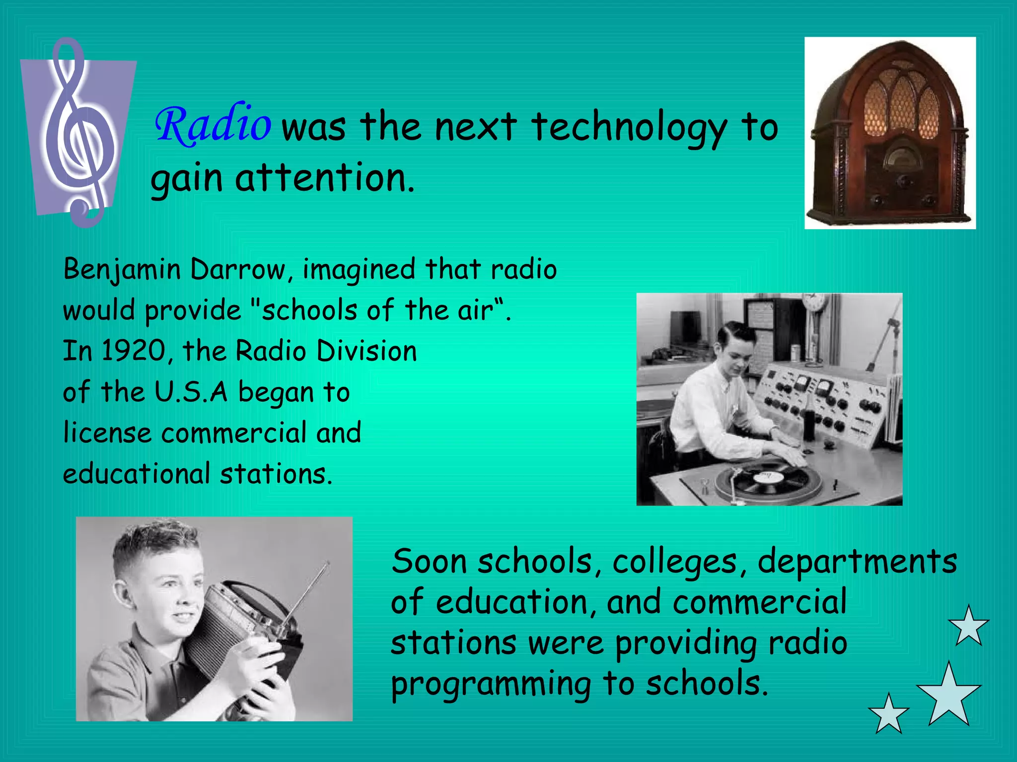 Radio was the next technology to
      gain attention.

Benjamin Darrow, imagined that radio
would provide "schools of the air“.
In 1920, the Radio Division
of the U.S.A began to
license commercial and
educational stations.


                       Soon schools, colleges, departments
                       of education, and commercial
                       stations were providing radio
                       programming to schools.
 