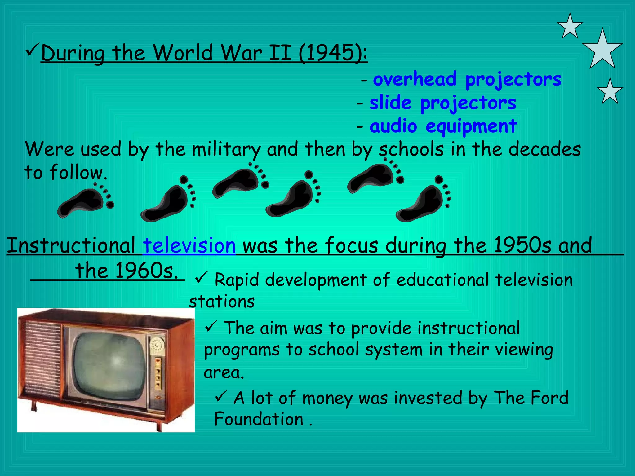 During the World War II (1945):
                                      - overhead projectors
                                    - slide projectors
                                    - audio equipment
 Were used by the military and then by schools in the decades
 to follow.


Instructional television was the focus during the 1950s and
      the 1960s.  Rapid development of educational television
                   stations
                     The aim was to provide instructional
                    programs to school system in their viewing
                    area.
                      A lot of money was invested by The Ford
                     Foundation .
 