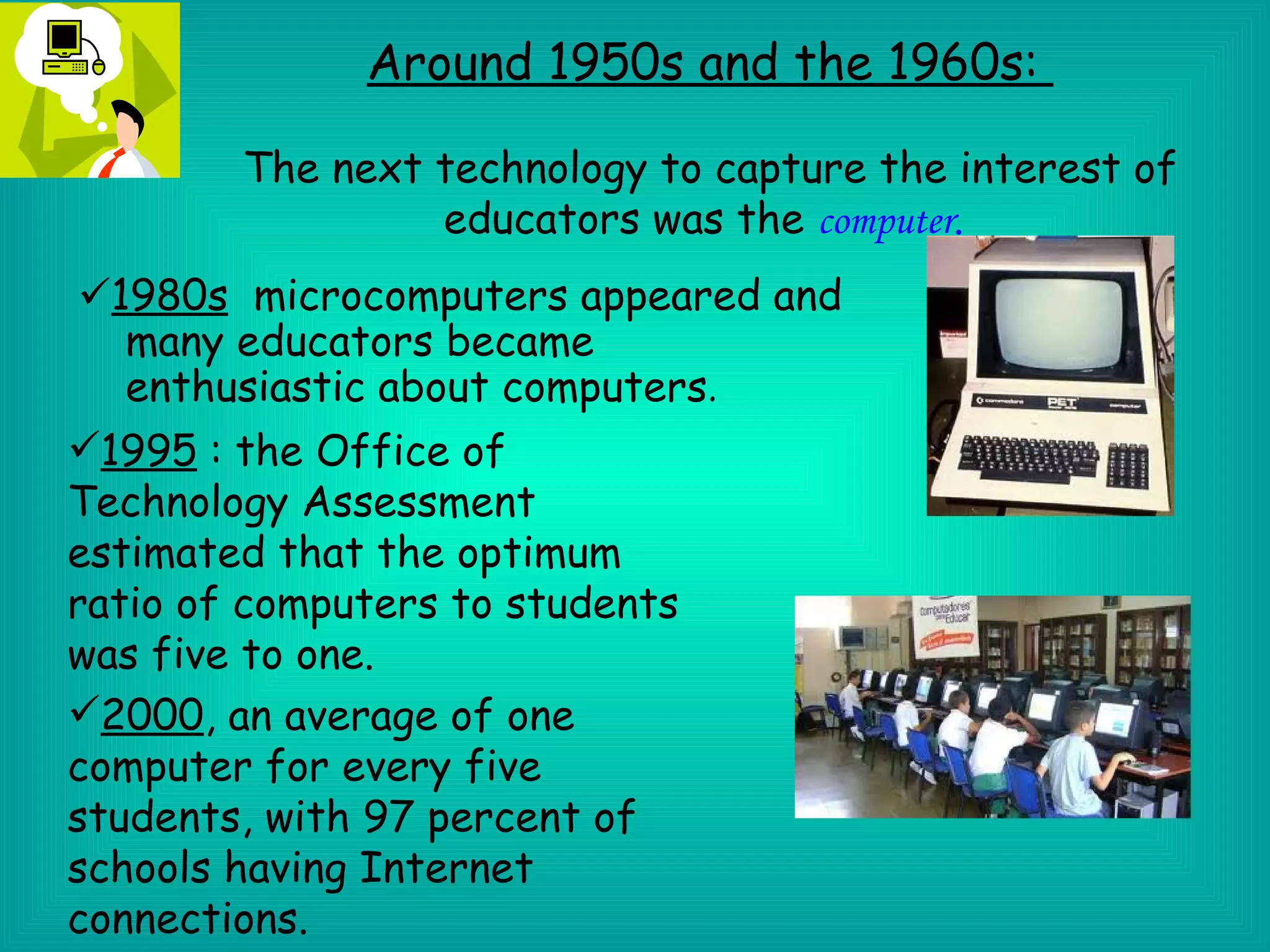Around 1950s and the 1960s:

       The next technology to capture the interest of
                educators was the computer.
 1980s microcomputers appeared and
   many educators became
   enthusiastic about computers.
1995 : the Office of
Technology Assessment
estimated that the optimum
ratio of computers to students
was five to one.
2000, an average of one
computer for every five
students, with 97 percent of
schools having Internet
connections.
 