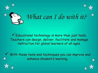 What can I do with it?

    Educational technology is more than just tools.
   Teachers can design, deliver, facilitate and manage
       instruction for global learners of all ages.


 With these tools and techniques you can improve and
              enhance student’s learning.
 