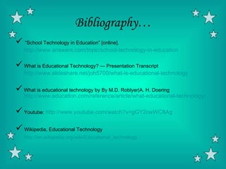 Bibliography…
 “School Technology in Education” [online].
   http://www.answers.com/topic/school-technology-in-education

 What is Educational Technology? — Presentation Transcript
   http://www.slideshare.net/joh5700/what-is-educational-technology

 What is educational technology by By M.D. Roblyer|A. H. Doering
   http://www.education.com/reference/article/what-educational-technology/

 Youtube: http://www.youtube.com/watch?v=gGY2cwWC8Ag
 Wikipedia, Educational Technology
   http://en.wikipedia.org/wiki/Educational_technology
 