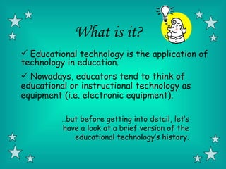What is it?
 Educational technology is the application of
technology in education.
 Nowadays, educators tend to think of
educational or instructional technology as
equipment (i.e. electronic equipment).

          …but before getting into detail, let’s
          have a look at a brief version of the
             educational technology’s history.
 