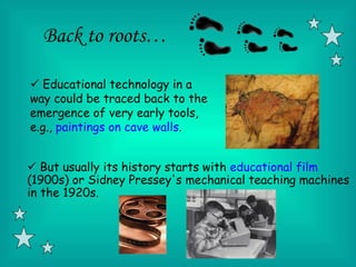 Back to roots…

 Educational technology in a
way could be traced back to the
emergence of very early tools,
e.g., paintings on cave walls.


 But usually its history starts with educational film
(1900s) or Sidney Pressey's mechanical teaching machines
in the 1920s.
 