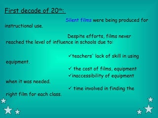 First decade of 20th:
                             Silent films were being produced for
instructional use.

                            Despite efforts, films never
reached the level of influence in schools due to:

                              teachers' lack of skill in using
equipment.
                               the cost of films, equipment
                              inaccessibility of equipment
when it was needed.
                               time involved in finding the
right film for each class.
 