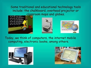 Some traditional and educational technology tools
    include: the chalkboard, overhead projector or
              classroom maps and globes.




Today, we think of computers, the internet mobile
  computing, electronic books, among others.
 