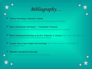 Bibliography…
 “School Technology in Education” [online].
    http://www.answers.com/topic/school-technology-in-education

 What is Educational Technology? — Presentation Transcript
    http://www.slideshare.net/joh5700/what-is-educational-technology

 What is educational technology by By M.D. Roblyer|A. H. Doering http://www.education.com/
    reference/article/what-educational-technology/

 Youtube: How to teach English with technology http://www.youtube.com/watch?v=
    gGY2cwWC8Ag

 Wikipedia, Educational Technology
    http://en.wikipedia.org/wiki/Educational_technology
 