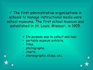  The first administrative organizations in
 schools to manage instructional media were
school museums. The first school museum was
  established in St. Louis, Missouri, in 1905.

          Its purpose was to collect and loan:
         • portable museum exhibits,
         • films,
         • photographs,
         • charts,
         • stereographic slides, etc.
 