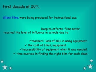 First decade of 20th:

Silent films were being produced for instructional use.


                            Despite efforts, films never
reached the level of influence in schools due to:

                   teachers' lack of skill in using equipment.
                the cost of films, equipment
           inaccessibility of equipment when it was needed.
        time involved in finding the right film for each class.
 