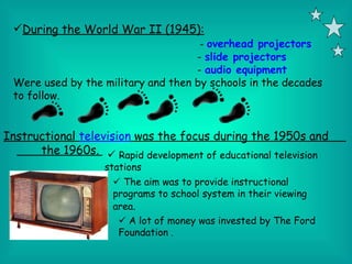 During the World War II (1945):
                                      - overhead projectors
                                    - slide projectors
                                    - audio equipment
 Were used by the military and then by schools in the decades
 to follow.


Instructional television was the focus during the 1950s and
      the 1960s.  Rapid development of educational television
                   stations
                     The aim was to provide instructional
                    programs to school system in their viewing
                    area.
                      A lot of money was invested by The Ford
                     Foundation .
 