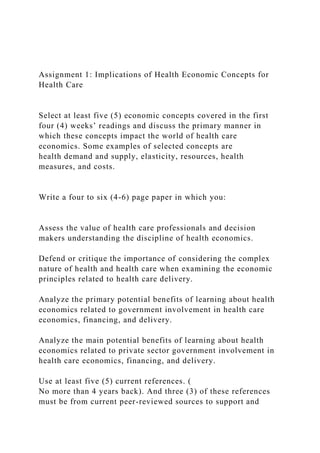 Assignment 1: Implications of Health Economic Concepts for
Health Care
Select at least five (5) economic concepts covered in the first
four (4) weeks’ readings and discuss the primary manner in
which these concepts impact the world of health care
economics. Some examples of selected concepts are
health demand and supply, elasticity, resources, health
measures, and costs.
Write a four to six (4-6) page paper in which you:
Assess the value of health care professionals and decision
makers understanding the discipline of health economics.
Defend or critique the importance of considering the complex
nature of health and health care when examining the economic
principles related to health care delivery.
Analyze the primary potential benefits of learning about health
economics related to government involvement in health care
economics, financing, and delivery.
Analyze the main potential benefits of learning about health
economics related to private sector government involvement in
health care economics, financing, and delivery.
Use at least five (5) current references. (
No more than 4 years back). And three (3) of these references
must be from current peer-reviewed sources to support and
 