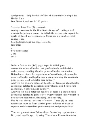 Assignment 1: Implications of Health Economic Concepts for
Health Care
Due Week 4 and worth 200 points
Select at least five (5) economic
concepts covered in the first four (4) weeks’ readings, and
discuss the primary manner in which these concepts impact the
world of health care economics. Some examples of selected
concepts are
health demand and supply, elasticity,
resources
,
health measures
, and
costs
.
Write a four to six (4-6) page paper in which you:
Assess the value of health care professionals and decision
makers understanding the discipline of health economics.
Defend or critique the importance of considering the complex
nature of health and health care when examining the economic
principles related to health care delivery.
Analyze the primary potential benefits of learning about health
economics related to government involvement in health care
economics, financing, and delivery.
Analyze the main potential benefits of learning about health
economics related to private sector government involvement in
health care economics, financing, and delivery.
Use at least five (5) current references. Three (3) of these
references must be from current peer-reviewed sources to
support and substantiate your comments and perspectives.
Your assignment must follow these formatting requirements:
Be typed, double spaced, using Times New Roman font (size
 