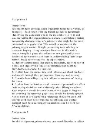 Assignment 1
Instructions
Personality tests are used quite frequently today for a variety of
purposes. These range from the human resources department
identifying the candidate who is the most likely to fit in and
succeed within the organization to marketers identifying certain
personality characteristics of customers who might be the most
interested in its product(s). This would be considered the
primary target market. Google personality tests relating to
consumer buying. Using concepts discussed in this unit’s
lesson, compile a paper that addresses how personality tests
conducted by marketers aid them in understanding their target
market. Make sure to address the topics below.
1. Identify a personality test used by marketers, describe how it
works, and identify the type of information that might be
provided to a marketer by this test.
2. Explain how consumers interpret information about products
and people through their perceptions, learning, and memory.
3. Describe how self-perception influences consumers’ buying
decisions.
4. Explore how the intricacies of consumers’ personalities affect
their buying decisions and, ultimately, their lifestyle choices.
Your response should be a minimum of two pages in length—
not counting the reference page—and should be double-spaced.
A minimum of two supporting references should be used. All
sources used must be referenced; paraphrased and quoted
material must have accompanying citations and be cited per
APA guidelines.
Assignments 2
Instructions
For this assignment, please choose one mood disorder to reflect
 