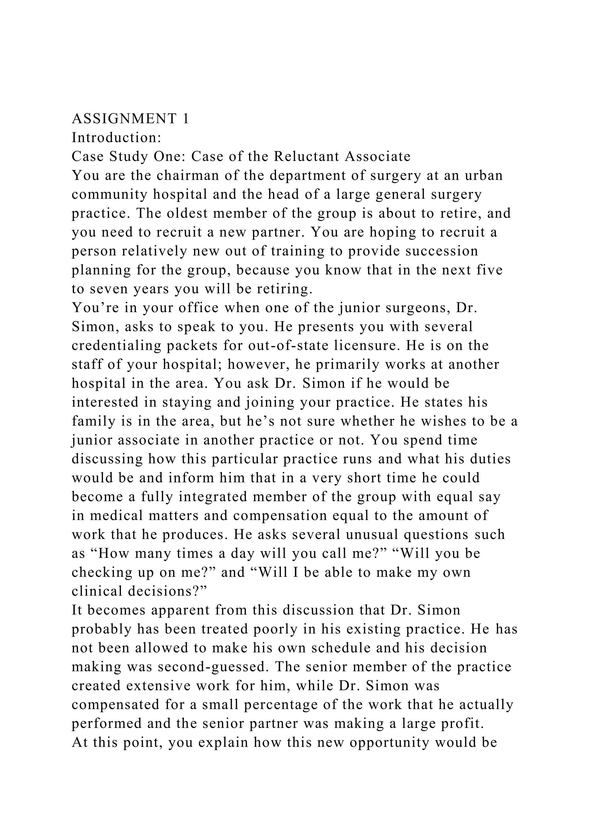 ASSIGNMENT 1
Introduction:
Case Study One: Case of the Reluctant Associate
You are the chairman of the department of surgery at an urban
community hospital and the head of a large general surgery
practice. The oldest member of the group is about to retire, and
you need to recruit a new partner. You are hoping to recruit a
person relatively new out of training to provide succession
planning for the group, because you know that in the next five
to seven years you will be retiring.
You’re in your office when one of the junior surgeons, Dr.
Simon, asks to speak to you. He presents you with several
credentialing packets for out-of-state licensure. He is on the
staff of your hospital; however, he primarily works at another
hospital in the area. You ask Dr. Simon if he would be
interested in staying and joining your practice. He states his
family is in the area, but he’s not sure whether he wishes to be a
junior associate in another practice or not. You spend time
discussing how this particular practice runs and what his duties
would be and inform him that in a very short time he could
become a fully integrated member of the group with equal say
in medical matters and compensation equal to the amount of
work that he produces. He asks several unusual questions such
as “How many times a day will you call me?” “Will you be
checking up on me?” and “Will I be able to make my own
clinical decisions?”
It becomes apparent from this discussion that Dr. Simon
probably has been treated poorly in his existing practice. He has
not been allowed to make his own schedule and his decision
making was second-guessed. The senior member of the practice
created extensive work for him, while Dr. Simon was
compensated for a small percentage of the work that he actually
performed and the senior partner was making a large profit.
At this point, you explain how this new opportunity would be
 