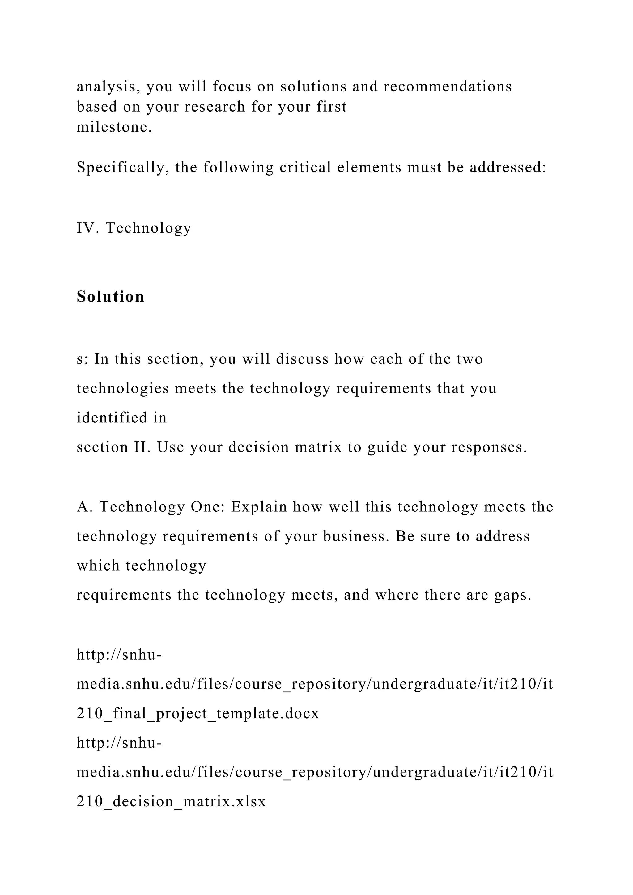 analysis, you will focus on solutions and recommendations
based on your research for your first
milestone.
Specifically, the following critical elements must be addressed:
IV. Technology
Solution
s: In this section, you will discuss how each of the two
technologies meets the technology requirements that you
identified in
section II. Use your decision matrix to guide your responses.
A. Technology One: Explain how well this technology meets the
technology requirements of your business. Be sure to address
which technology
requirements the technology meets, and where there are gaps.
http://snhu-
media.snhu.edu/files/course_repository/undergraduate/it/it210/it
210_final_project_template.docx
http://snhu-
media.snhu.edu/files/course_repository/undergraduate/it/it210/it
210_decision_matrix.xlsx
 