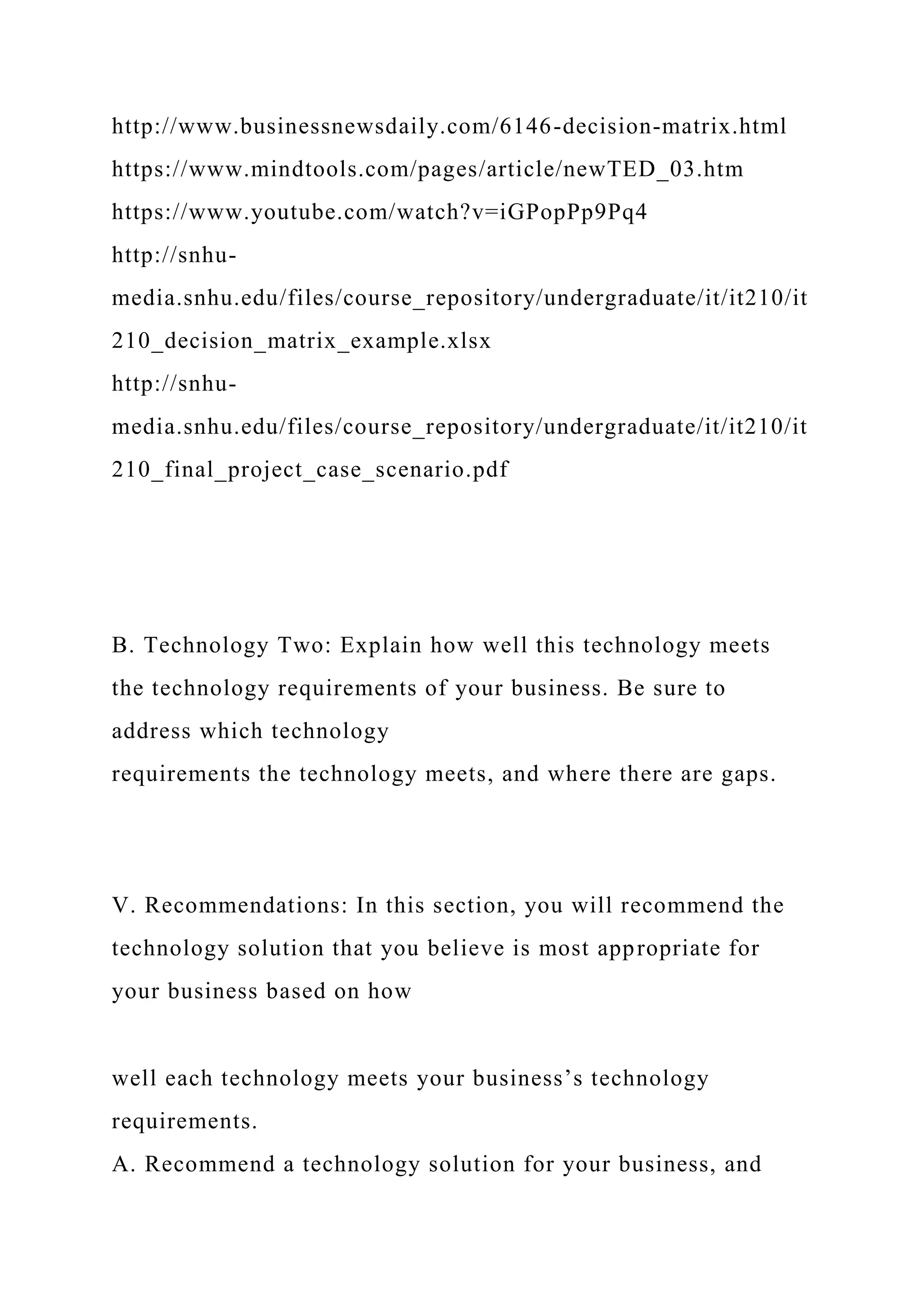 http://www.businessnewsdaily.com/6146-decision-matrix.html
https://www.mindtools.com/pages/article/newTED_03.htm
https://www.youtube.com/watch?v=iGPopPp9Pq4
http://snhu-
media.snhu.edu/files/course_repository/undergraduate/it/it210/it
210_decision_matrix_example.xlsx
http://snhu-
media.snhu.edu/files/course_repository/undergraduate/it/it210/it
210_final_project_case_scenario.pdf
B. Technology Two: Explain how well this technology meets
the technology requirements of your business. Be sure to
address which technology
requirements the technology meets, and where there are gaps.
V. Recommendations: In this section, you will recommend the
technology solution that you believe is most appropriate for
your business based on how
well each technology meets your business’s technology
requirements.
A. Recommend a technology solution for your business, and
 