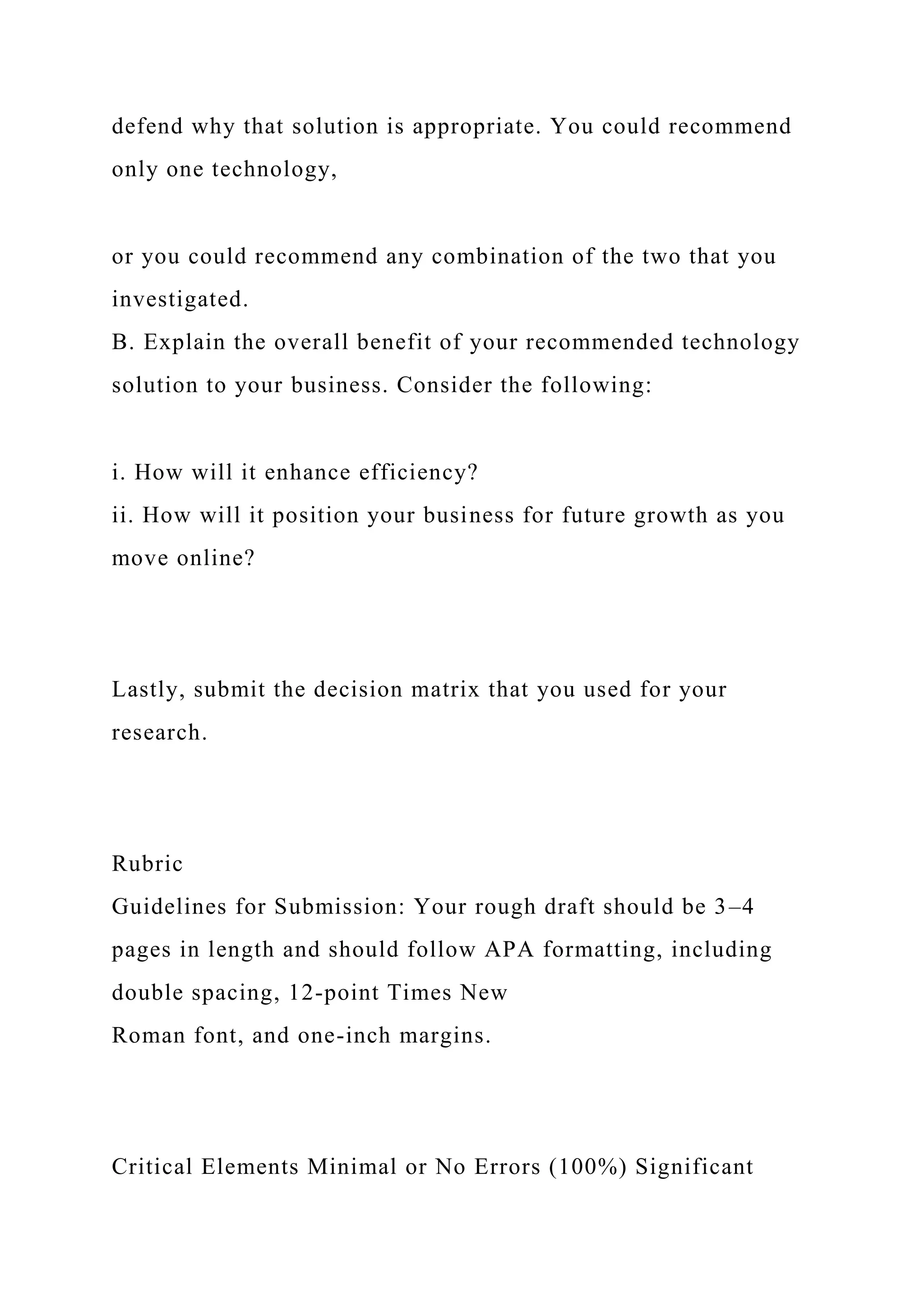 defend why that solution is appropriate. You could recommend
only one technology,
or you could recommend any combination of the two that you
investigated.
B. Explain the overall benefit of your recommended technology
solution to your business. Consider the following:
i. How will it enhance efficiency?
ii. How will it position your business for future growth as you
move online?
Lastly, submit the decision matrix that you used for your
research.
Rubric
Guidelines for Submission: Your rough draft should be 3–4
pages in length and should follow APA formatting, including
double spacing, 12-point Times New
Roman font, and one-inch margins.
Critical Elements Minimal or No Errors (100%) Significant
 