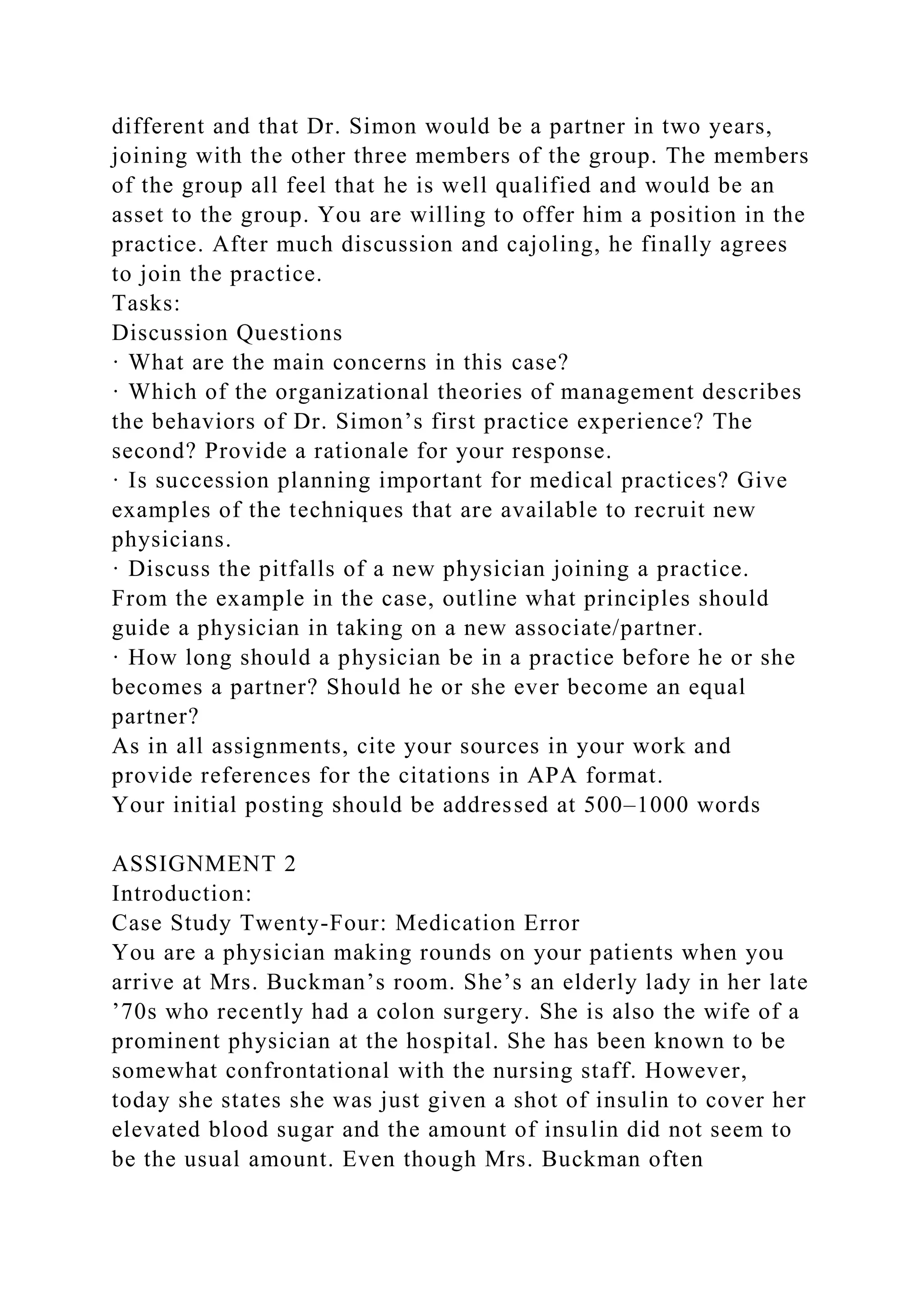 different and that Dr. Simon would be a partner in two years,
joining with the other three members of the group. The members
of the group all feel that he is well qualified and would be an
asset to the group. You are willing to offer him a position in the
practice. After much discussion and cajoling, he finally agrees
to join the practice.
Tasks:
Discussion Questions
· What are the main concerns in this case?
· Which of the organizational theories of management describes
the behaviors of Dr. Simon’s first practice experience? The
second? Provide a rationale for your response.
· Is succession planning important for medical practices? Give
examples of the techniques that are available to recruit new
physicians.
· Discuss the pitfalls of a new physician joining a practice.
From the example in the case, outline what principles should
guide a physician in taking on a new associate/partner.
· How long should a physician be in a practice before he or she
becomes a partner? Should he or she ever become an equal
partner?
As in all assignments, cite your sources in your work and
provide references for the citations in APA format.
Your initial posting should be addressed at 500–1000 words
ASSIGNMENT 2
Introduction:
Case Study Twenty-Four: Medication Error
You are a physician making rounds on your patients when you
arrive at Mrs. Buckman’s room. She’s an elderly lady in her late
’70s who recently had a colon surgery. She is also the wife of a
prominent physician at the hospital. She has been known to be
somewhat confrontational with the nursing staff. However,
today she states she was just given a shot of insulin to cover her
elevated blood sugar and the amount of insulin did not seem to
be the usual amount. Even though Mrs. Buckman often
 