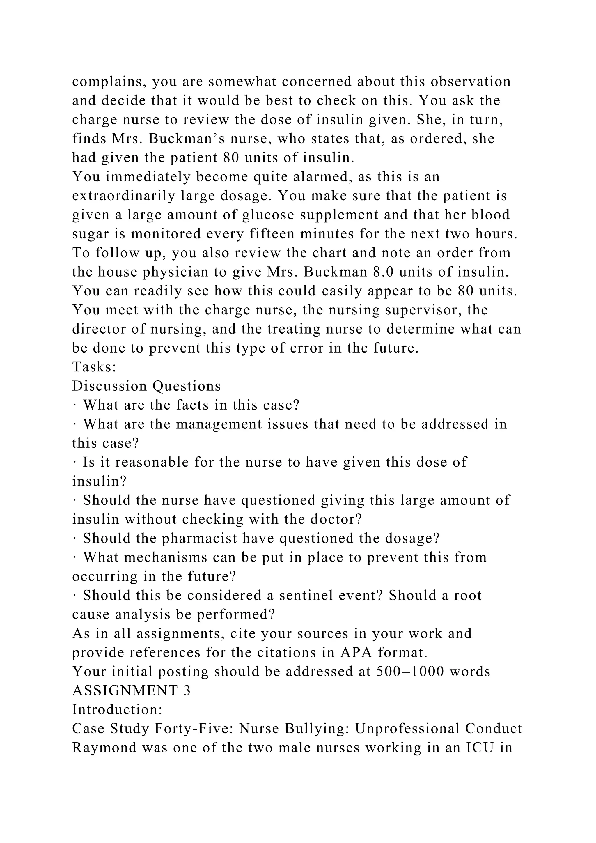 complains, you are somewhat concerned about this observation
and decide that it would be best to check on this. You ask the
charge nurse to review the dose of insulin given. She, in turn,
finds Mrs. Buckman’s nurse, who states that, as ordered, she
had given the patient 80 units of insulin.
You immediately become quite alarmed, as this is an
extraordinarily large dosage. You make sure that the patient is
given a large amount of glucose supplement and that her blood
sugar is monitored every fifteen minutes for the next two hours.
To follow up, you also review the chart and note an order from
the house physician to give Mrs. Buckman 8.0 units of insulin.
You can readily see how this could easily appear to be 80 units.
You meet with the charge nurse, the nursing supervisor, the
director of nursing, and the treating nurse to determine what can
be done to prevent this type of error in the future.
Tasks:
Discussion Questions
· What are the facts in this case?
· What are the management issues that need to be addressed in
this case?
· Is it reasonable for the nurse to have given this dose of
insulin?
· Should the nurse have questioned giving this large amount of
insulin without checking with the doctor?
· Should the pharmacist have questioned the dosage?
· What mechanisms can be put in place to prevent this from
occurring in the future?
· Should this be considered a sentinel event? Should a root
cause analysis be performed?
As in all assignments, cite your sources in your work and
provide references for the citations in APA format.
Your initial posting should be addressed at 500–1000 words
ASSIGNMENT 3
Introduction:
Case Study Forty-Five: Nurse Bullying: Unprofessional Conduct
Raymond was one of the two male nurses working in an ICU in
 