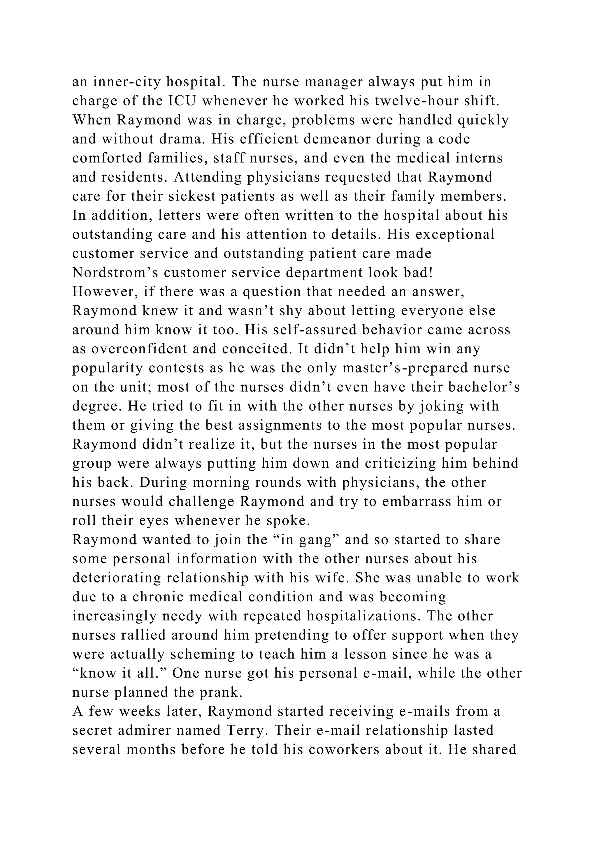 an inner-city hospital. The nurse manager always put him in
charge of the ICU whenever he worked his twelve-hour shift.
When Raymond was in charge, problems were handled quickly
and without drama. His efficient demeanor during a code
comforted families, staff nurses, and even the medical interns
and residents. Attending physicians requested that Raymond
care for their sickest patients as well as their family members.
In addition, letters were often written to the hospital about his
outstanding care and his attention to details. His exceptional
customer service and outstanding patient care made
Nordstrom’s customer service department look bad!
However, if there was a question that needed an answer,
Raymond knew it and wasn’t shy about letting everyone else
around him know it too. His self-assured behavior came across
as overconfident and conceited. It didn’t help him win any
popularity contests as he was the only master’s-prepared nurse
on the unit; most of the nurses didn’t even have their bachelor’s
degree. He tried to fit in with the other nurses by joking with
them or giving the best assignments to the most popular nurses.
Raymond didn’t realize it, but the nurses in the most popular
group were always putting him down and criticizing him behind
his back. During morning rounds with physicians, the other
nurses would challenge Raymond and try to embarrass him or
roll their eyes whenever he spoke.
Raymond wanted to join the “in gang” and so started to share
some personal information with the other nurses about his
deteriorating relationship with his wife. She was unable to work
due to a chronic medical condition and was becoming
increasingly needy with repeated hospitalizations. The other
nurses rallied around him pretending to offer support when they
were actually scheming to teach him a lesson since he was a
“know it all.” One nurse got his personal e-mail, while the other
nurse planned the prank.
A few weeks later, Raymond started receiving e-mails from a
secret admirer named Terry. Their e-mail relationship lasted
several months before he told his coworkers about it. He shared
 