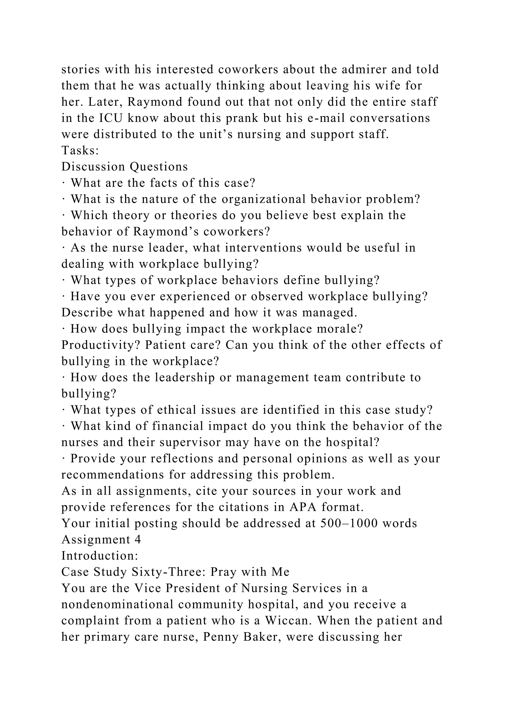 stories with his interested coworkers about the admirer and told
them that he was actually thinking about leaving his wife for
her. Later, Raymond found out that not only did the entire staff
in the ICU know about this prank but his e-mail conversations
were distributed to the unit’s nursing and support staff.
Tasks:
Discussion Questions
· What are the facts of this case?
· What is the nature of the organizational behavior problem?
· Which theory or theories do you believe best explain the
behavior of Raymond’s coworkers?
· As the nurse leader, what interventions would be useful in
dealing with workplace bullying?
· What types of workplace behaviors define bullying?
· Have you ever experienced or observed workplace bullying?
Describe what happened and how it was managed.
· How does bullying impact the workplace morale?
Productivity? Patient care? Can you think of the other effects of
bullying in the workplace?
· How does the leadership or management team contribute to
bullying?
· What types of ethical issues are identified in this case study?
· What kind of financial impact do you think the behavior of the
nurses and their supervisor may have on the hospital?
· Provide your reflections and personal opinions as well as your
recommendations for addressing this problem.
As in all assignments, cite your sources in your work and
provide references for the citations in APA format.
Your initial posting should be addressed at 500–1000 words
Assignment 4
Introduction:
Case Study Sixty-Three: Pray with Me
You are the Vice President of Nursing Services in a
nondenominational community hospital, and you receive a
complaint from a patient who is a Wiccan. When the patient and
her primary care nurse, Penny Baker, were discussing her
 