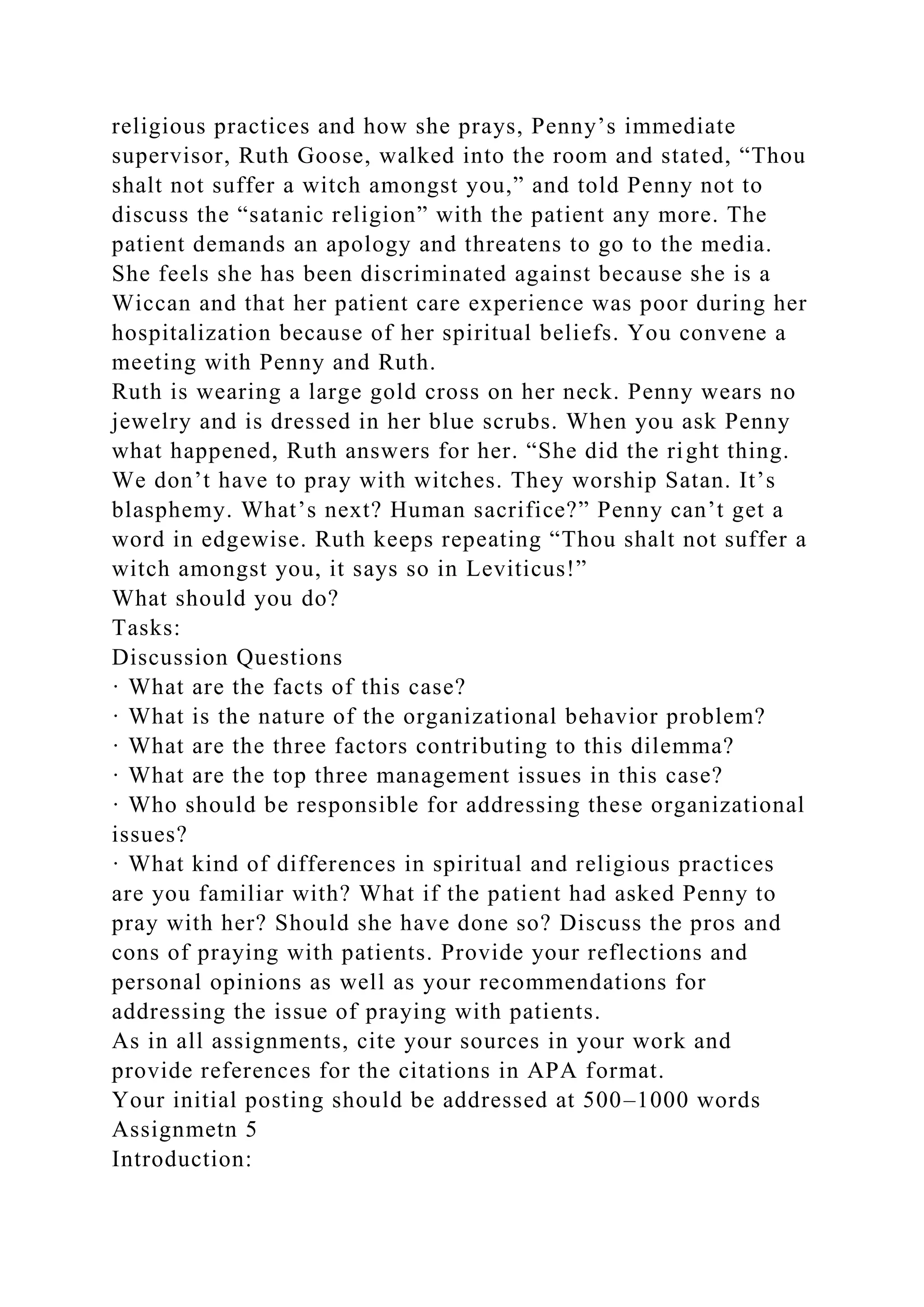religious practices and how she prays, Penny’s immediate
supervisor, Ruth Goose, walked into the room and stated, “Thou
shalt not suffer a witch amongst you,” and told Penny not to
discuss the “satanic religion” with the patient any more. The
patient demands an apology and threatens to go to the media.
She feels she has been discriminated against because she is a
Wiccan and that her patient care experience was poor during her
hospitalization because of her spiritual beliefs. You convene a
meeting with Penny and Ruth.
Ruth is wearing a large gold cross on her neck. Penny wears no
jewelry and is dressed in her blue scrubs. When you ask Penny
what happened, Ruth answers for her. “She did the right thing.
We don’t have to pray with witches. They worship Satan. It’s
blasphemy. What’s next? Human sacrifice?” Penny can’t get a
word in edgewise. Ruth keeps repeating “Thou shalt not suffer a
witch amongst you, it says so in Leviticus!”
What should you do?
Tasks:
Discussion Questions
· What are the facts of this case?
· What is the nature of the organizational behavior problem?
· What are the three factors contributing to this dilemma?
· What are the top three management issues in this case?
· Who should be responsible for addressing these organizational
issues?
· What kind of differences in spiritual and religious practices
are you familiar with? What if the patient had asked Penny to
pray with her? Should she have done so? Discuss the pros and
cons of praying with patients. Provide your reflections and
personal opinions as well as your recommendations for
addressing the issue of praying with patients.
As in all assignments, cite your sources in your work and
provide references for the citations in APA format.
Your initial posting should be addressed at 500–1000 words
Assignmetn 5
Introduction:
 