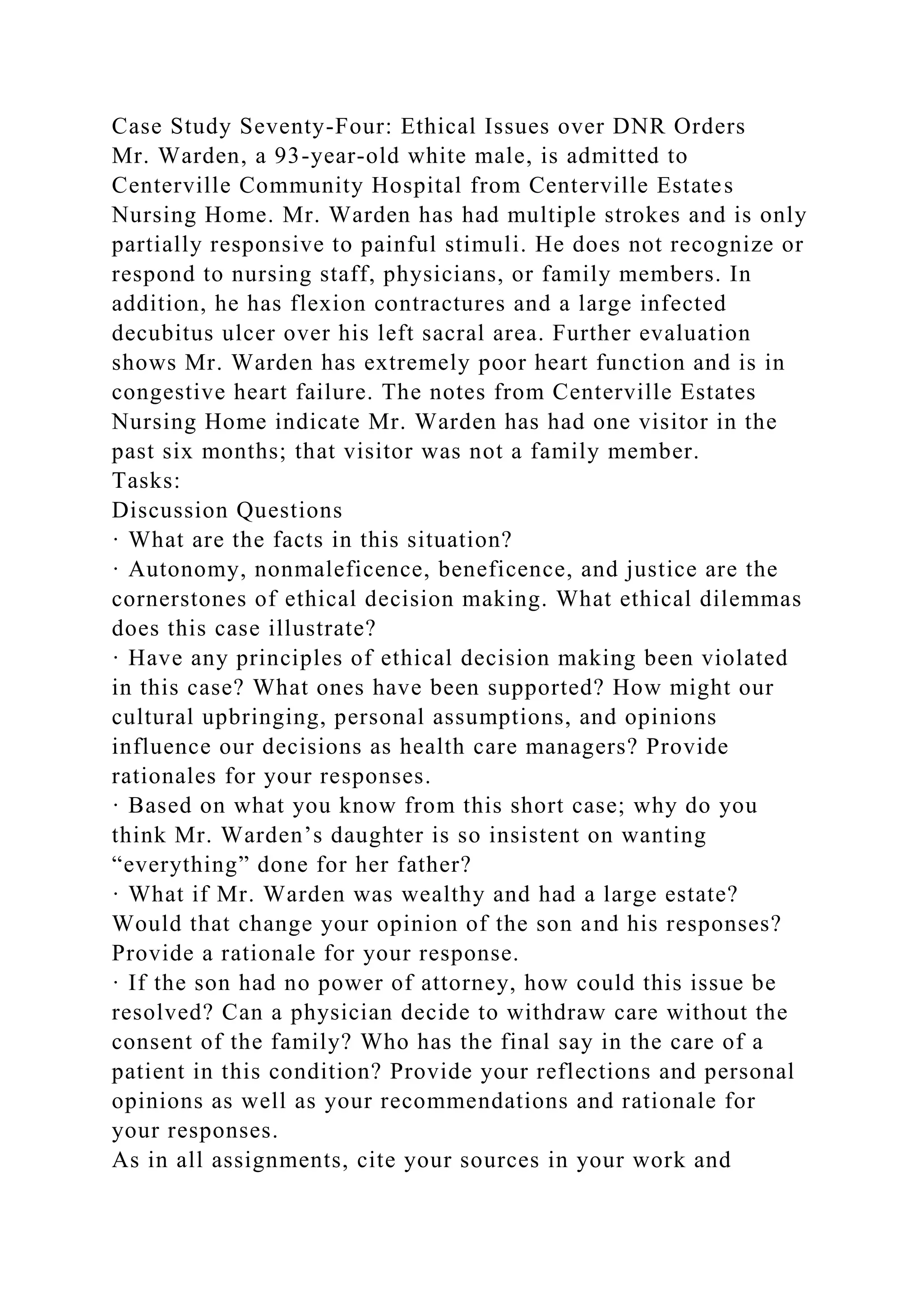 Case Study Seventy-Four: Ethical Issues over DNR Orders
Mr. Warden, a 93-year-old white male, is admitted to
Centerville Community Hospital from Centerville Estates
Nursing Home. Mr. Warden has had multiple strokes and is only
partially responsive to painful stimuli. He does not recognize or
respond to nursing staff, physicians, or family members. In
addition, he has flexion contractures and a large infected
decubitus ulcer over his left sacral area. Further evaluation
shows Mr. Warden has extremely poor heart function and is in
congestive heart failure. The notes from Centerville Estates
Nursing Home indicate Mr. Warden has had one visitor in the
past six months; that visitor was not a family member.
Tasks:
Discussion Questions
· What are the facts in this situation?
· Autonomy, nonmaleficence, beneficence, and justice are the
cornerstones of ethical decision making. What ethical dilemmas
does this case illustrate?
· Have any principles of ethical decision making been violated
in this case? What ones have been supported? How might our
cultural upbringing, personal assumptions, and opinions
influence our decisions as health care managers? Provide
rationales for your responses.
· Based on what you know from this short case; why do you
think Mr. Warden’s daughter is so insistent on wanting
“everything” done for her father?
· What if Mr. Warden was wealthy and had a large estate?
Would that change your opinion of the son and his responses?
Provide a rationale for your response.
· If the son had no power of attorney, how could this issue be
resolved? Can a physician decide to withdraw care without the
consent of the family? Who has the final say in the care of a
patient in this condition? Provide your reflections and personal
opinions as well as your recommendations and rationale for
your responses.
As in all assignments, cite your sources in your work and
 
