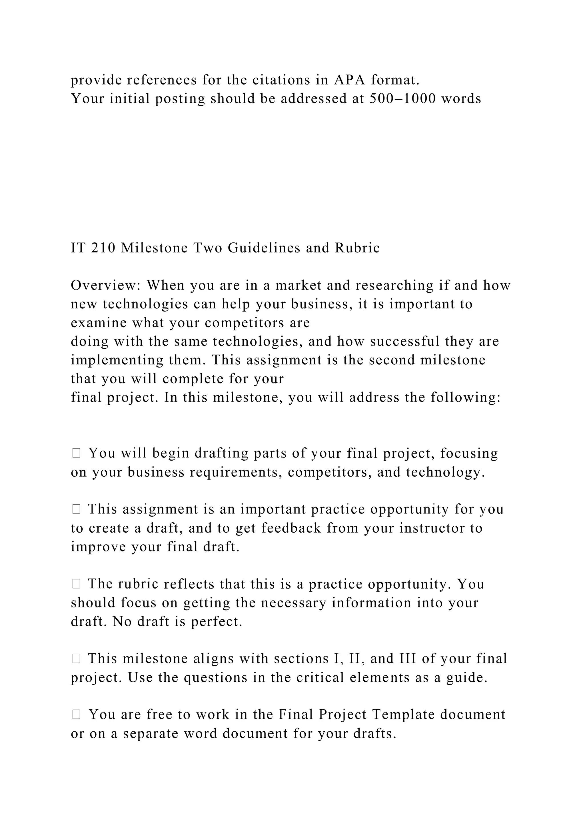 provide references for the citations in APA format.
Your initial posting should be addressed at 500–1000 words
IT 210 Milestone Two Guidelines and Rubric
Overview: When you are in a market and researching if and how
new technologies can help your business, it is important to
examine what your competitors are
doing with the same technologies, and how successful they are
implementing them. This assignment is the second milestone
that you will complete for your
final project. In this milestone, you will address the following:
ur final project, focusing
on your business requirements, competitors, and technology.
to create a draft, and to get feedback from your instructor to
improve your final draft.
reflects that this is a practice opportunity. You
should focus on getting the necessary information into your
draft. No draft is perfect.
project. Use the questions in the critical elements as a guide.
or on a separate word document for your drafts.
 