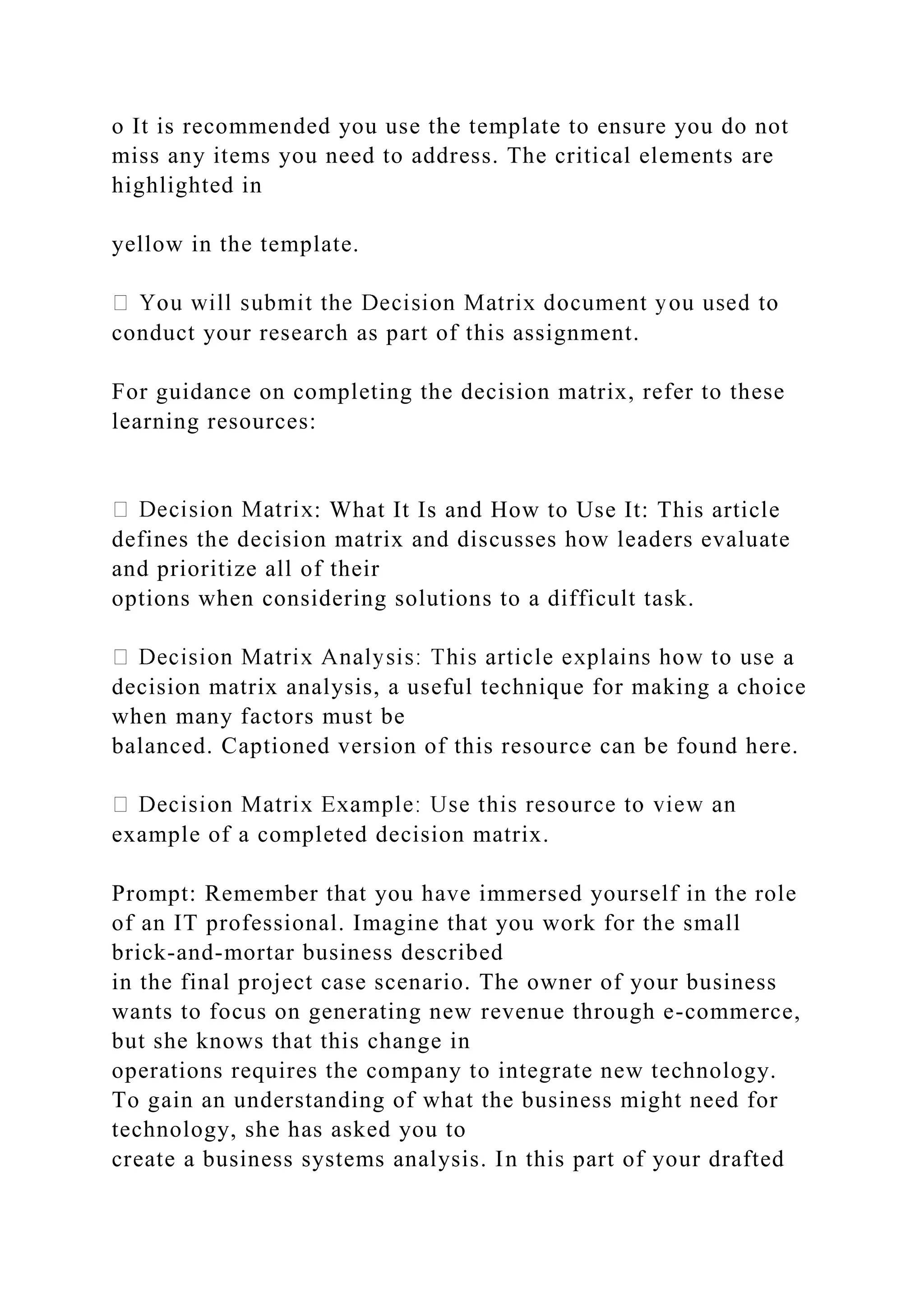 o It is recommended you use the template to ensure you do not
miss any items you need to address. The critical elements are
highlighted in
yellow in the template.
conduct your research as part of this assignment.
For guidance on completing the decision matrix, refer to these
learning resources:
: What It Is and How to Use It: This article
defines the decision matrix and discusses how leaders evaluate
and prioritize all of their
options when considering solutions to a difficult task.
a
decision matrix analysis, a useful technique for making a choice
when many factors must be
balanced. Captioned version of this resource can be found here.
example of a completed decision matrix.
Prompt: Remember that you have immersed yourself in the role
of an IT professional. Imagine that you work for the small
brick-and-mortar business described
in the final project case scenario. The owner of your business
wants to focus on generating new revenue through e-commerce,
but she knows that this change in
operations requires the company to integrate new technology.
To gain an understanding of what the business might need for
technology, she has asked you to
create a business systems analysis. In this part of your drafted
 