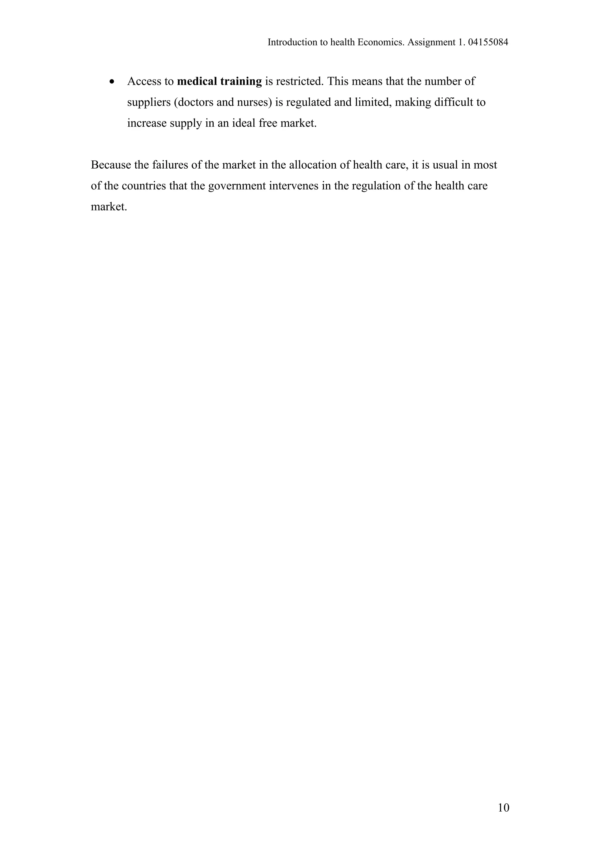 Introduction to health Economics. Assignment 1. 04155084


   •   Access to medical training is restricted. This means that the number of
       suppliers (doctors and nurses) is regulated and limited, making difficult to
       increase supply in an ideal free market.


Because the failures of the market in the allocation of health care, it is usual in most
of the countries that the government intervenes in the regulation of the health care
market.




                                                                                           10
 