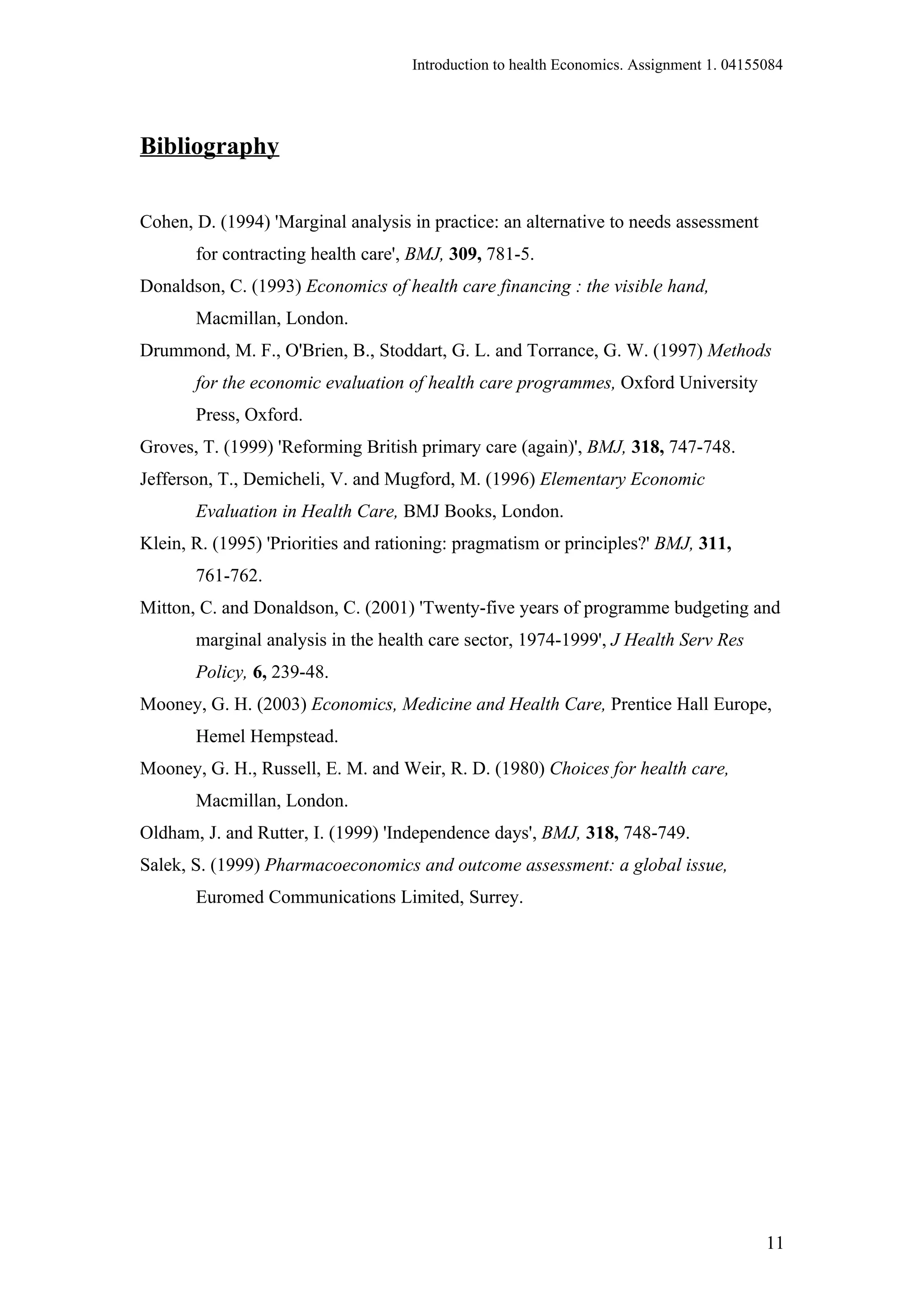 Introduction to health Economics. Assignment 1. 04155084




Bibliography

Cohen, D. (1994) 'Marginal analysis in practice: an alternative to needs assessment
       for contracting health care', BMJ, 309, 781-5.
Donaldson, C. (1993) Economics of health care financing : the visible hand,
       Macmillan, London.
Drummond, M. F., O'Brien, B., Stoddart, G. L. and Torrance, G. W. (1997) Methods
       for the economic evaluation of health care programmes, Oxford University
       Press, Oxford.
Groves, T. (1999) 'Reforming British primary care (again)', BMJ, 318, 747-748.
Jefferson, T., Demicheli, V. and Mugford, M. (1996) Elementary Economic
       Evaluation in Health Care, BMJ Books, London.
Klein, R. (1995) 'Priorities and rationing: pragmatism or principles?' BMJ, 311,
       761-762.
Mitton, C. and Donaldson, C. (2001) 'Twenty-five years of programme budgeting and
       marginal analysis in the health care sector, 1974-1999', J Health Serv Res
       Policy, 6, 239-48.
Mooney, G. H. (2003) Economics, Medicine and Health Care, Prentice Hall Europe,
       Hemel Hempstead.
Mooney, G. H., Russell, E. M. and Weir, R. D. (1980) Choices for health care,
       Macmillan, London.
Oldham, J. and Rutter, I. (1999) 'Independence days', BMJ, 318, 748-749.
Salek, S. (1999) Pharmacoeconomics and outcome assessment: a global issue,
       Euromed Communications Limited, Surrey.




                                                                                         11
 