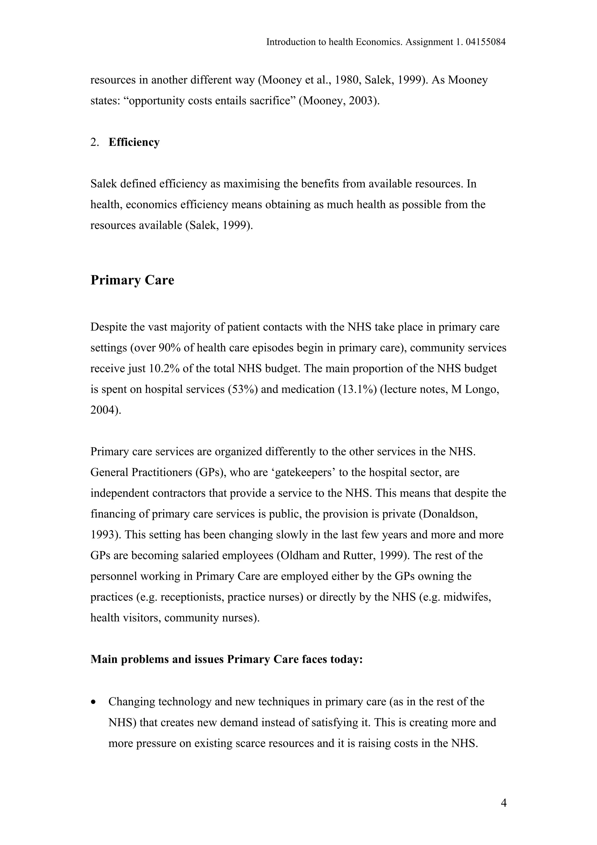 Introduction to health Economics. Assignment 1. 04155084


resources in another different way (Mooney et al., 1980, Salek, 1999). As Mooney
states: “opportunity costs entails sacrifice” (Mooney, 2003).


2. Efficiency


Salek defined efficiency as maximising the benefits from available resources. In
health, economics efficiency means obtaining as much health as possible from the
resources available (Salek, 1999).



Primary Care


Despite the vast majority of patient contacts with the NHS take place in primary care
settings (over 90% of health care episodes begin in primary care), community services
receive just 10.2% of the total NHS budget. The main proportion of the NHS budget
is spent on hospital services (53%) and medication (13.1%) (lecture notes, M Longo,
2004).


Primary care services are organized differently to the other services in the NHS.
General Practitioners (GPs), who are ‘gatekeepers’ to the hospital sector, are
independent contractors that provide a service to the NHS. This means that despite the
financing of primary care services is public, the provision is private (Donaldson,
1993). This setting has been changing slowly in the last few years and more and more
GPs are becoming salaried employees (Oldham and Rutter, 1999). The rest of the
personnel working in Primary Care are employed either by the GPs owning the
practices (e.g. receptionists, practice nurses) or directly by the NHS (e.g. midwifes,
health visitors, community nurses).


Main problems and issues Primary Care faces today:


•   Changing technology and new techniques in primary care (as in the rest of the
    NHS) that creates new demand instead of satisfying it. This is creating more and
    more pressure on existing scarce resources and it is raising costs in the NHS.



                                                                                            4
 