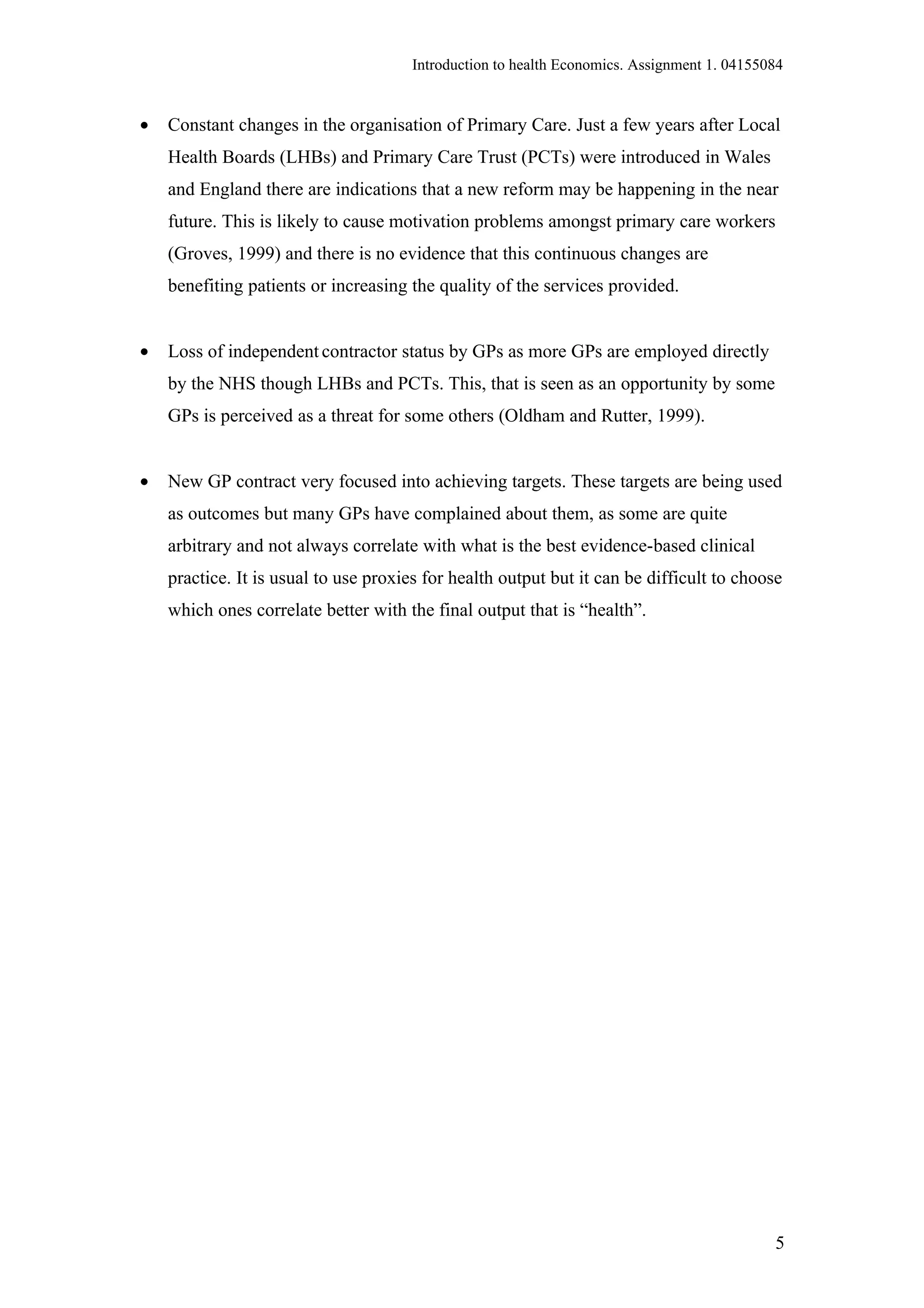 Introduction to health Economics. Assignment 1. 04155084


•   Constant changes in the organisation of Primary Care. Just a few years after Local
    Health Boards (LHBs) and Primary Care Trust (PCTs) were introduced in Wales
    and England there are indications that a new reform may be happening in the near
    future. This is likely to cause motivation problems amongst primary care workers
    (Groves, 1999) and there is no evidence that this continuous changes are
    benefiting patients or increasing the quality of the services provided.


•   Loss of independent contractor status by GPs as more GPs are employed directly
    by the NHS though LHBs and PCTs. This, that is seen as an opportunity by some
    GPs is perceived as a threat for some others (Oldham and Rutter, 1999).


•   New GP contract very focused into achieving targets. These targets are being used
    as outcomes but many GPs have complained about them, as some are quite
    arbitrary and not always correlate with what is the best evidence-based clinical
    practice. It is usual to use proxies for health output but it can be difficult to choose
    which ones correlate better with the final output that is “health”.




                                                                                            5
 