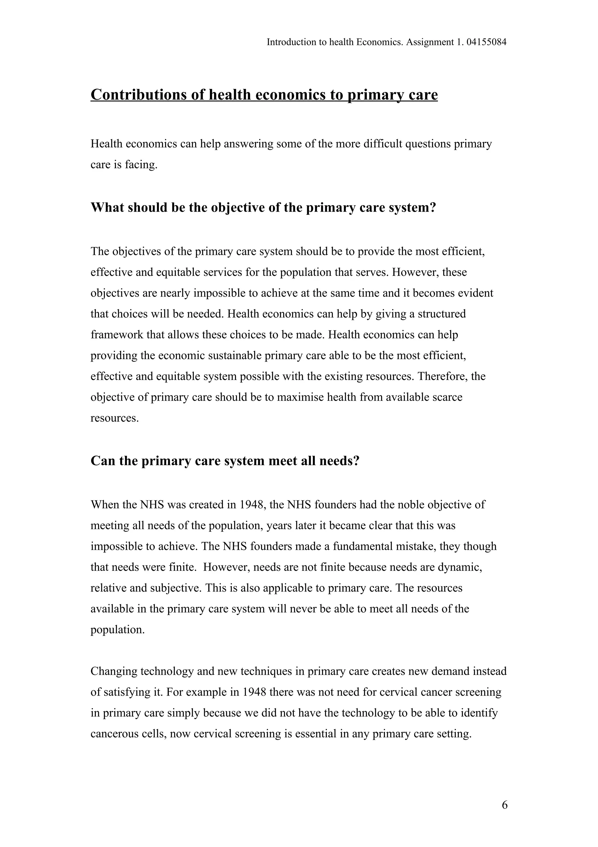 Introduction to health Economics. Assignment 1. 04155084




Contributions of health economics to primary care

Health economics can help answering some of the more difficult questions primary
care is facing.


What should be the objective of the primary care system?


The objectives of the primary care system should be to provide the most efficient,
effective and equitable services for the population that serves. However, these
objectives are nearly impossible to achieve at the same time and it becomes evident
that choices will be needed. Health economics can help by giving a structured
framework that allows these choices to be made. Health economics can help
providing the economic sustainable primary care able to be the most efficient,
effective and equitable system possible with the existing resources. Therefore, the
objective of primary care should be to maximise health from available scarce
resources.


Can the primary care system meet all needs?


When the NHS was created in 1948, the NHS founders had the noble objective of
meeting all needs of the population, years later it became clear that this was
impossible to achieve. The NHS founders made a fundamental mistake, they though
that needs were finite. However, needs are not finite because needs are dynamic,
relative and subjective. This is also applicable to primary care. The resources
available in the primary care system will never be able to meet all needs of the
population.


Changing technology and new techniques in primary care creates new demand instead
of satisfying it. For example in 1948 there was not need for cervical cancer screening
in primary care simply because we did not have the technology to be able to identify
cancerous cells, now cervical screening is essential in any primary care setting.




                                                                                           6
 