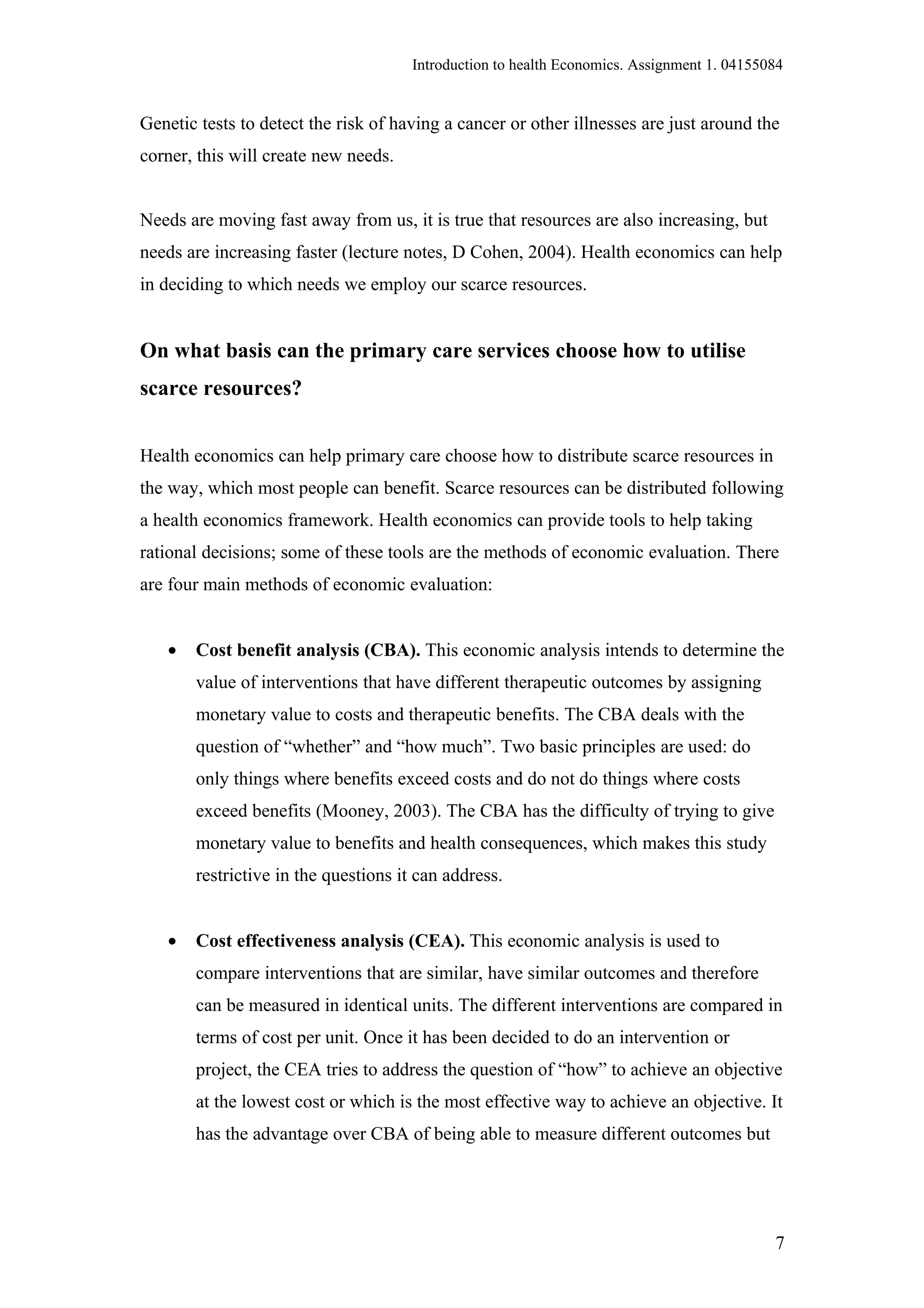 Introduction to health Economics. Assignment 1. 04155084


Genetic tests to detect the risk of having a cancer or other illnesses are just around the
corner, this will create new needs.


Needs are moving fast away from us, it is true that resources are also increasing, but
needs are increasing faster (lecture notes, D Cohen, 2004). Health economics can help
in deciding to which needs we employ our scarce resources.


On what basis can the primary care services choose how to utilise
scarce resources?


Health economics can help primary care choose how to distribute scarce resources in
the way, which most people can benefit. Scarce resources can be distributed following
a health economics framework. Health economics can provide tools to help taking
rational decisions; some of these tools are the methods of economic evaluation. There
are four main methods of economic evaluation:


   •   Cost benefit analysis (CBA). This economic analysis intends to determine the
       value of interventions that have different therapeutic outcomes by assigning
       monetary value to costs and therapeutic benefits. The CBA deals with the
       question of “whether” and “how much”. Two basic principles are used: do
       only things where benefits exceed costs and do not do things where costs
       exceed benefits (Mooney, 2003). The CBA has the difficulty of trying to give
       monetary value to benefits and health consequences, which makes this study
       restrictive in the questions it can address.


   •   Cost effectiveness analysis (CEA). This economic analysis is used to
       compare interventions that are similar, have similar outcomes and therefore
       can be measured in identical units. The different interventions are compared in
       terms of cost per unit. Once it has been decided to do an intervention or
       project, the CEA tries to address the question of “how” to achieve an objective
       at the lowest cost or which is the most effective way to achieve an objective. It
       has the advantage over CBA of being able to measure different outcomes but




                                                                                            7
 