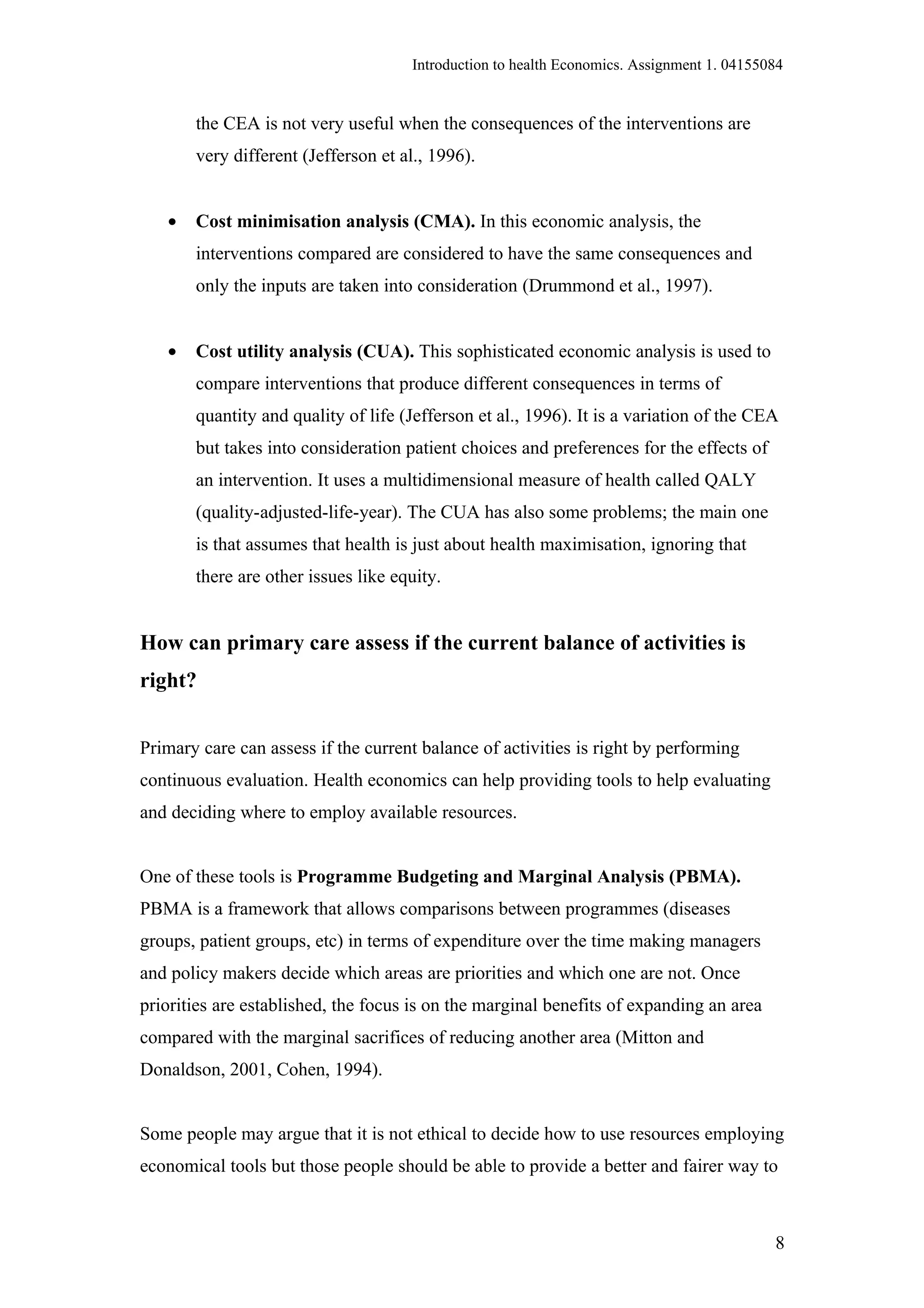 Introduction to health Economics. Assignment 1. 04155084


       the CEA is not very useful when the consequences of the interventions are
       very different (Jefferson et al., 1996).


   •   Cost minimisation analysis (CMA). In this economic analysis, the
       interventions compared are considered to have the same consequences and
       only the inputs are taken into consideration (Drummond et al., 1997).


   •   Cost utility analysis (CUA). This sophisticated economic analysis is used to
       compare interventions that produce different consequences in terms of
       quantity and quality of life (Jefferson et al., 1996). It is a variation of the CEA
       but takes into consideration patient choices and preferences for the effects of
       an intervention. It uses a multidimensional measure of health called QALY
       (quality-adjusted-life-year). The CUA has also some problems; the main one
       is that assumes that health is just about health maximisation, ignoring that
       there are other issues like equity.


How can primary care assess if the current balance of activities is
right?


Primary care can assess if the current balance of activities is right by performing
continuous evaluation. Health economics can help providing tools to help evaluating
and deciding where to employ available resources.


One of these tools is Programme Budgeting and Marginal Analysis (PBMA).
PBMA is a framework that allows comparisons between programmes (diseases
groups, patient groups, etc) in terms of expenditure over the time making managers
and policy makers decide which areas are priorities and which one are not. Once
priorities are established, the focus is on the marginal benefits of expanding an area
compared with the marginal sacrifices of reducing another area (Mitton and
Donaldson, 2001, Cohen, 1994).


Some people may argue that it is not ethical to decide how to use resources employing
economical tools but those people should be able to provide a better and fairer way to



                                                                                           8
 