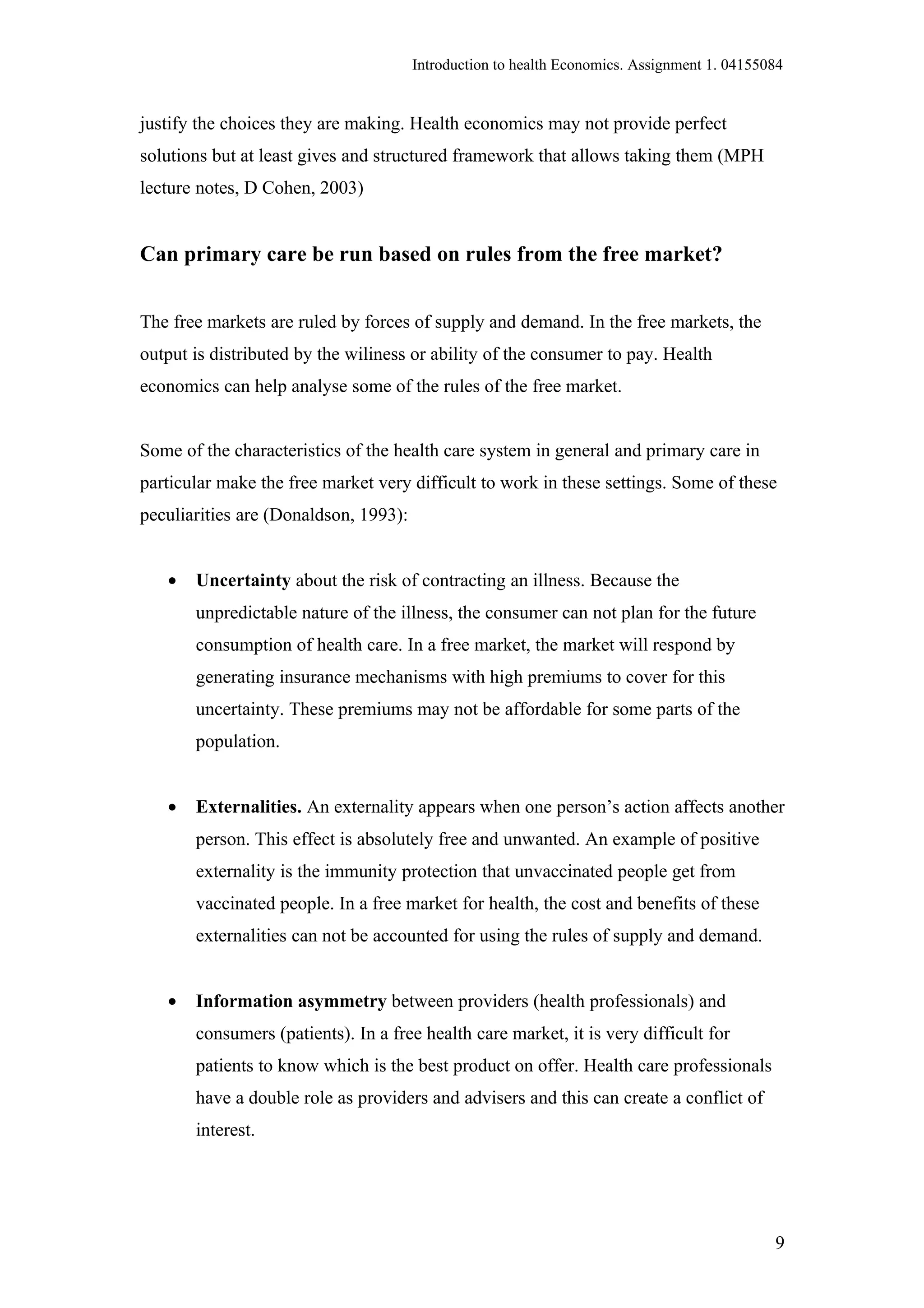 Introduction to health Economics. Assignment 1. 04155084


justify the choices they are making. Health economics may not provide perfect
solutions but at least gives and structured framework that allows taking them (MPH
lecture notes, D Cohen, 2003)


Can primary care be run based on rules from the free market?


The free markets are ruled by forces of supply and demand. In the free markets, the
output is distributed by the wiliness or ability of the consumer to pay. Health
economics can help analyse some of the rules of the free market.


Some of the characteristics of the health care system in general and primary care in
particular make the free market very difficult to work in these settings. Some of these
peculiarities are (Donaldson, 1993):


   •   Uncertainty about the risk of contracting an illness. Because the
       unpredictable nature of the illness, the consumer can not plan for the future
       consumption of health care. In a free market, the market will respond by
       generating insurance mechanisms with high premiums to cover for this
       uncertainty. These premiums may not be affordable for some parts of the
       population.


   •   Externalities. An externality appears when one person’s action affects another
       person. This effect is absolutely free and unwanted. An example of positive
       externality is the immunity protection that unvaccinated people get from
       vaccinated people. In a free market for health, the cost and benefits of these
       externalities can not be accounted for using the rules of supply and demand.


   •   Information asymmetry between providers (health professionals) and
       consumers (patients). In a free health care market, it is very difficult for
       patients to know which is the best product on offer. Health care professionals
       have a double role as providers and advisers and this can create a conflict of
       interest.




                                                                                             9
 