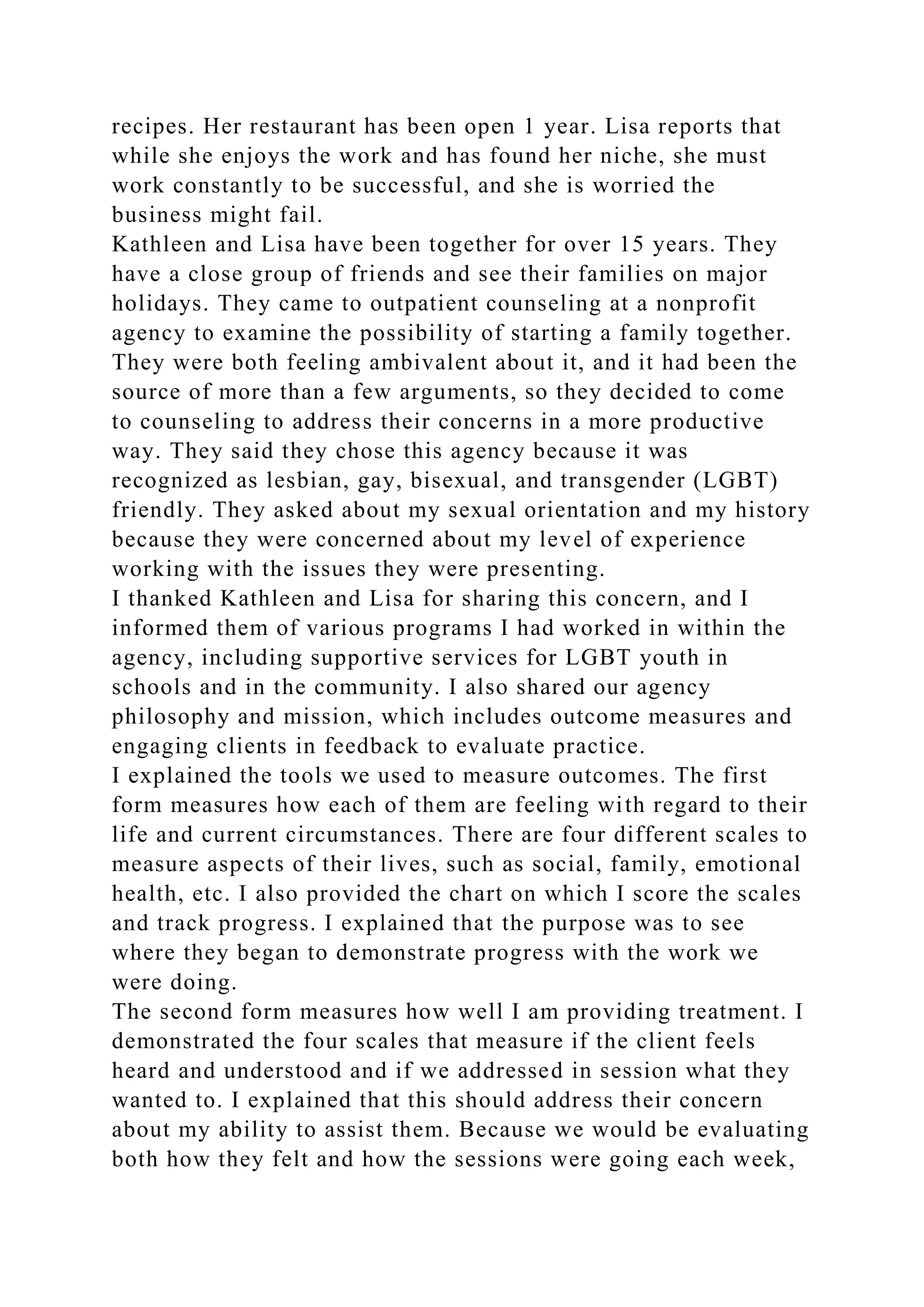 recipes. Her restaurant has been open 1 year. Lisa reports that
while she enjoys the work and has found her niche, she must
work constantly to be successful, and she is worried the
business might fail.
Kathleen and Lisa have been together for over 15 years. They
have a close group of friends and see their families on major
holidays. They came to outpatient counseling at a nonprofit
agency to examine the possibility of starting a family together.
They were both feeling ambivalent about it, and it had been the
source of more than a few arguments, so they decided to come
to counseling to address their concerns in a more productive
way. They said they chose this agency because it was
recognized as lesbian, gay, bisexual, and transgender (LGBT)
friendly. They asked about my sexual orientation and my history
because they were concerned about my level of experience
working with the issues they were presenting.
I thanked Kathleen and Lisa for sharing this concern, and I
informed them of various programs I had worked in within the
agency, including supportive services for LGBT youth in
schools and in the community. I also shared our agency
philosophy and mission, which includes outcome measures and
engaging clients in feedback to evaluate practice.
I explained the tools we used to measure outcomes. The first
form measures how each of them are feeling with regard to their
life and current circumstances. There are four different scales to
measure aspects of their lives, such as social, family, emotional
health, etc. I also provided the chart on which I score the scales
and track progress. I explained that the purpose was to see
where they began to demonstrate progress with the work we
were doing.
The second form measures how well I am providing treatment. I
demonstrated the four scales that measure if the client feels
heard and understood and if we addressed in session what they
wanted to. I explained that this should address their concern
about my ability to assist them. Because we would be evaluating
both how they felt and how the sessions were going each week,
 