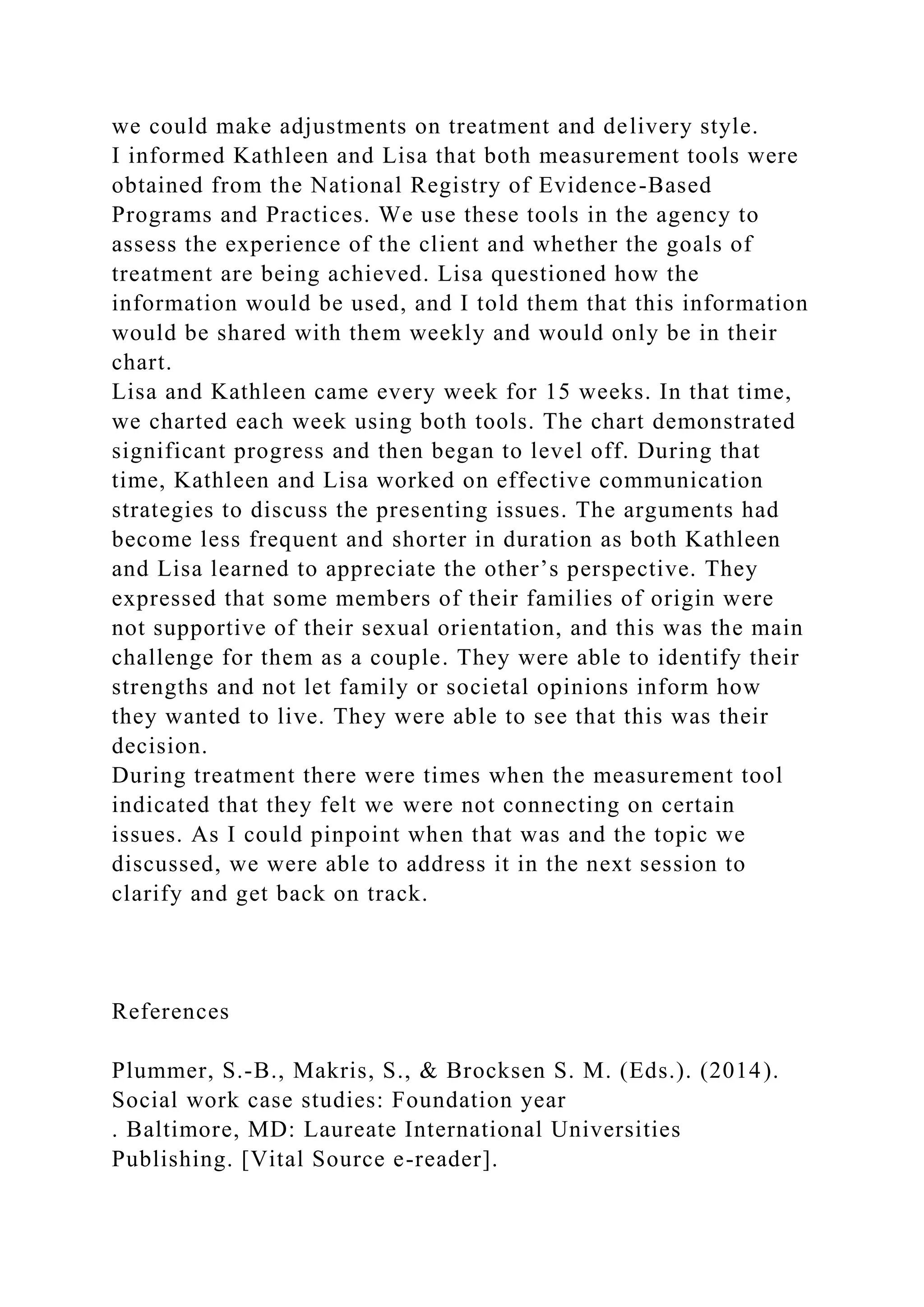 we could make adjustments on treatment and delivery style.
I informed Kathleen and Lisa that both measurement tools were
obtained from the National Registry of Evidence-Based
Programs and Practices. We use these tools in the agency to
assess the experience of the client and whether the goals of
treatment are being achieved. Lisa questioned how the
information would be used, and I told them that this information
would be shared with them weekly and would only be in their
chart.
Lisa and Kathleen came every week for 15 weeks. In that time,
we charted each week using both tools. The chart demonstrated
significant progress and then began to level off. During that
time, Kathleen and Lisa worked on effective communication
strategies to discuss the presenting issues. The arguments had
become less frequent and shorter in duration as both Kathleen
and Lisa learned to appreciate the other’s perspective. They
expressed that some members of their families of origin were
not supportive of their sexual orientation, and this was the main
challenge for them as a couple. They were able to identify their
strengths and not let family or societal opinions inform how
they wanted to live. They were able to see that this was their
decision.
During treatment there were times when the measurement tool
indicated that they felt we were not connecting on certain
issues. As I could pinpoint when that was and the topic we
discussed, we were able to address it in the next session to
clarify and get back on track.
References
Plummer, S.-B., Makris, S., & Brocksen S. M. (Eds.). (2014).
Social work case studies: Foundation year
. Baltimore, MD: Laureate International Universities
Publishing. [Vital Source e-reader].
 