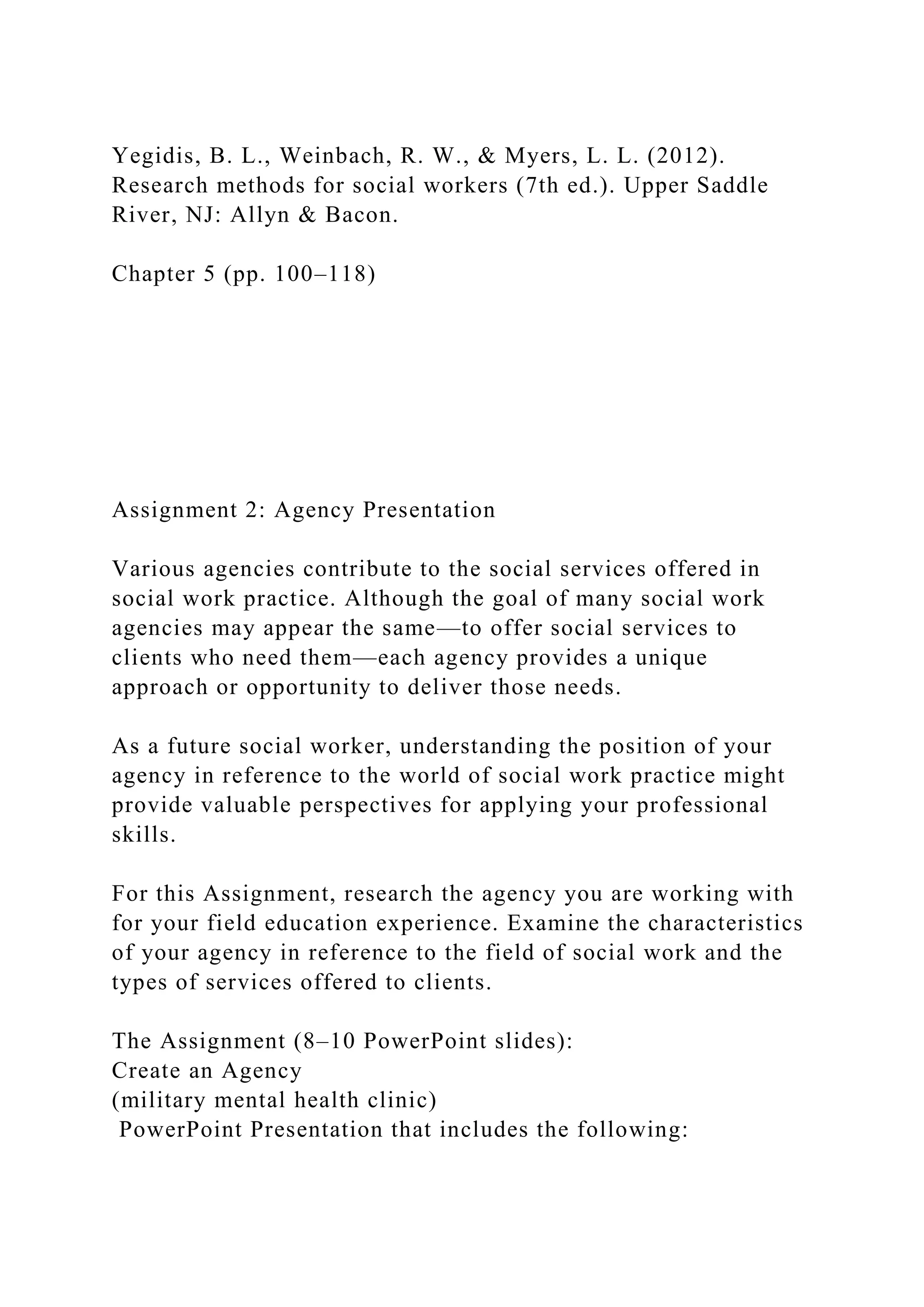 Yegidis, B. L., Weinbach, R. W., & Myers, L. L. (2012).
Research methods for social workers (7th ed.). Upper Saddle
River, NJ: Allyn & Bacon.
Chapter 5 (pp. 100–118)
Assignment 2: Agency Presentation
Various agencies contribute to the social services offered in
social work practice. Although the goal of many social work
agencies may appear the same—to offer social services to
clients who need them—each agency provides a unique
approach or opportunity to deliver those needs.
As a future social worker, understanding the position of your
agency in reference to the world of social work practice might
provide valuable perspectives for applying your professional
skills.
For this Assignment, research the agency you are working with
for your field education experience. Examine the characteristics
of your agency in reference to the field of social work and the
types of services offered to clients.
The Assignment (8–10 PowerPoint slides):
Create an Agency
(military mental health clinic)
PowerPoint Presentation that includes the following:
 