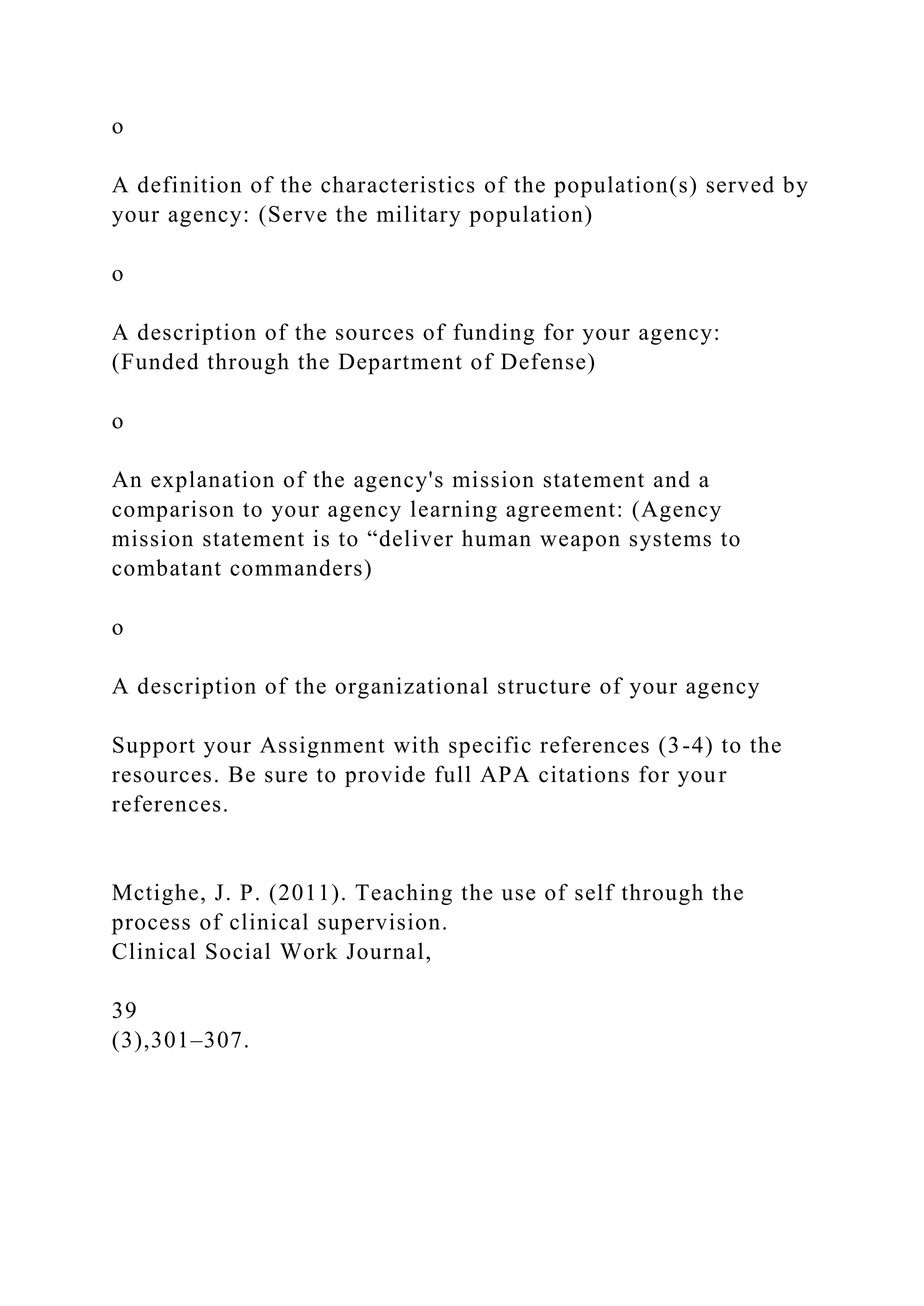 o
A definition of the characteristics of the population(s) served by
your agency: (Serve the military population)
o
A description of the sources of funding for your agency:
(Funded through the Department of Defense)
o
An explanation of the agency's mission statement and a
comparison to your agency learning agreement: (Agency
mission statement is to “deliver human weapon systems to
combatant commanders)
o
A description of the organizational structure of your agency
Support your Assignment with specific references (3-4) to the
resources. Be sure to provide full APA citations for your
references.
Mctighe, J. P. (2011). Teaching the use of self through the
process of clinical supervision.
Clinical Social Work Journal,
39
(3),301–307.
 