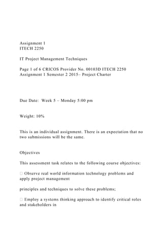 Assignment 1
ITECH 2250
IT Project Management Techniques
Page 1 of 6 CRICOS Provider No. 00103D ITECH 2250
Assignment 1 Semester 2 2015– Project Charter
Due Date: Week 5 – Monday 5:00 pm
Weight: 10%
This is an individual assignment. There is an expectation that no
two submissions will be the same.
Objectives
This assessment task relates to the following course objectives:
apply project management
principles and techniques to solve these problems;
and stakeholders in
 