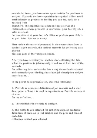 outside the home, you have other opportunities for positions to
analyze. If you do not have a position in a typical office, retail
establishment or production facility you can use, seek out a
position from
elsewhere. The opportunities could include a server at a
restaurant, a service provider in your home, your hair stylist, a
sales assistant,
the receptionist at your doctor’s office or perhaps your child’s
au pair, tutor, teacher or nanny.
First review the material presented in the course about how to
conduct a job analysis, the various methods for collecting data
and the
pros and cons of the various methods.
After you have selected your methods for collecting the data,
select the position (a job) to analyze and use at least two of the
methods
for collecting data, collect the data using the methods selected
and summarize your findings in a short job description and job
specification. .
In the power point presentation, share the following:
1. Provide an academic definition of job analysis and a short
description of how it is used in organizations. Provide an in text
citation
for the definition.
2. The position you selected to analyze.
3. The methods you selected for gathering data, an academic
definition of each, an in text citation and the pros and cons of
each data
collection method you selected.
 