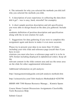 4. The rationale for why you selected the methods you did (tell
why you selected the methods you did).
5. A description of your experience in collecting the data (how
did it go? - was is easy, hard, stressful? for example).
6. A short sample position description and job specification
you were able to design based on the data you gathered. Include
an
academic definition of position description and specification
along with the in text citation for each.
7. Suggestions for data gathering if you were to complete this
assignment again and desire to make it even more accurate.
Please try to present your data in no more than 10 slides
including your title slide and reference page (recall that if you
have in text
citations you must also have a reference page and it is to be in
APA format including displayed in alphabetical order). Keep all
the
relevant content in the slide content area and use the notes area
on the slide for other supplemental information
Additional information on job analysis:
http://managementstudyguide.com/job-analysis-methods.htm
http://ezinearticles.com/?Job-Analysis-Methods&id=4258790
HRMN 400 7380 Human Resource Manage… Kimmie Spann
Course Home Content Discussions Assignments ClasslistMy
Tools Resources Help
Submit Cancel
 