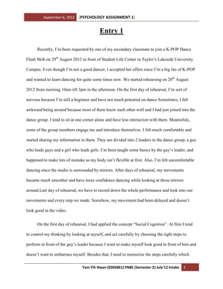 September 6, 2012 [PSYCHOLOGY ASSIGNMENT 1]
Yam Yih Hwan (0305861) FNBE (Semester 2) July’12 Intake 2
Entry 1
Recently, I’m been requested by one of my secondary classmate to join a K-POP Dance
Flash Mob on 29th
August 2012 in front of Student Life Center in Taylor’s Lakeside University
Campus. Even though I’m not a good dancer, I accepted her offers since I’m a big fan of K-POP
and wanted to learn dancing for quite some times now. We started rehearsing on 20th
August
2012 from morning 10am till 3pm in the afternoon. On the first day of rehearsal, I’m sort of
nervous because I’m still a beginner and have not much potential on dance.Sometimes, I felt
awkward being around because most of them know each other well and I had just joined into the
dance group. I tend to sit at one corner alone and have less interaction with them. Meanwhile,
some of the group members engage me and introduce themselves. I felt much comfortable and
started sharing my information to them. They are divided into 2 leaders in the dance group, a guy
who leads guys and a girl who leads girls. I’m been taught some basics by the guy’s leader, and
happened to make lots of mistake as my body isn’t flexible at first. Also, I’m felt uncomfortable
dancing since the studio is surrounded by mirrors. After days of rehearsal, my movements
became much smoother and have more confidence dancing while looking at those mirrors
around.Last day of rehearsal, we have to record down the whole performance and look into our
movements and every step we made. Somehow, my movement had been delayed and doesn’t
look good in the video.
On the first day of rehearsal, I had applied the concept “Social Cognition”. At first I tend
to control my thinking by looking at myself, and act carefully by choosing the right steps to
perform in front of the guy’s leader because I want to make myself look good in front of him and
doesn’t want to embarrass myself. Besides that, I need to memorize the steps carefully which
 