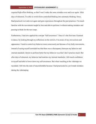 September 6, 2012 [PSYCHOLOGY ASSIGNMENT 1]
Yam Yih Hwan (0305861) FNBE (Semester 2) July’12 Intake 3
required high-effort thinking, so that I won’t make the same mistakes over and over again. After
days of rehearsal, I’m able to switch from controlled thinking into automatic thinking. Since,
Ihad practiced over and over again and gain experiences throughout the past practices. I’m much
familiar with the movements taught by him and able to perform it without making mistakes and
pausing to think for the next steps.
Furthermore, I had also applied the concept “Self-awareness”. Since it’s the first time I learned
to dance, by looking through my reflections on the mirrors, I’m aware of my own actions and
appearance. I tend to control my behavior more consciously,not because of my body movements,
instead of seeing myself reminded me that there was a discrepancy between my behavior and
internal standard, I desire to perform better but my behavior was that I don’t practice much. But
after days of rehearsal, my behavior had matches my internal standards, I felt much confidence
in myself and able to lower down my self-awareness. But when watching at the videotape we
recorded, I fell into the state of uncomfortable because I had practiceda lot, yet I made mistakes
during the videotaping.
 